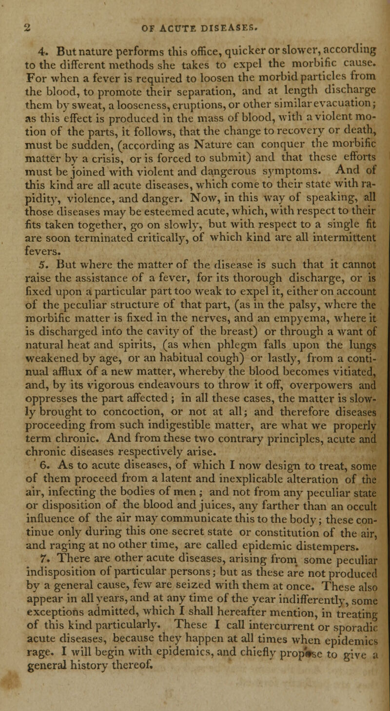 4. But nature performs this office, quicker or slower, according to the different methods she takes to expel the morbific cause. For when a fever is required to loosen the morbid particles from the blood, to promote their separation, and at length discharge them by sweat, a looseness, eruptions, or other similar evacuation; as this effect is produced in the mass of blood, with a violent mo- tion of the parts, it follows, that the change to recovery or death, must be sudden, (according as Nature can conquer the morbific matter by a crisis, or is forced to submit) and that these efforts must be joined with violent and dangerous symptoms. And of this kind are all acute diseases, which come to their state with ra- pidity, violence, and danger. Now, in this way of speaking, all those diseases may be esteemed acute, which, with respect to their fits taken together, go on slowly, but with respect to a single fit are soon terminated critically, of which kind are all intermittent fevers. 5. But where the matter of the disease is such that it cannot raise the assistance of a fever, for its thorough discharge, or is fixed upon a particular part too weak to expel it, either on account of the peculiar structure of that part, (as in the palsy, where the morbific matter is fixed in the nerves, and an empyema, where it is discharged into the cavity of the breast) or through a want of natural heat and spirits, (as when phlegm falls upon the lungs weakened by age, or an habitual cough) or lastly, from a conti- nual afflux of a new matter, whereby the blood becomes vitiated, and, by its vigorous endeavours to throw it off, overpowers and oppresses the part affected ; in all these cases, the matter is slow- ly brought to concoction, or not at all; and therefore diseases proceeding from such indigestible matter, are what we properly term chronic. And from these two contrary principles, acute and chronic diseases respectively arise. 6. As to acute diseases, of which I now design to treat, some of them proceed from a latent and inexplicable alteration of the air, infecting the bodies of men ; and not from any peculiar state or disposition of the blood and juices, any farther than an occult influence of the air may communicate this to the body; these con- tinue only during this one secret state or constitution of the air, and raging at no other time, are called epidemic distempers. 7. There are other acute diseases, arising from some peculiar indisposition of particular persons; but as these are not produced by a general cause, few are seized with them at once. These also appear in all years, and at any time of the year indifferently, some exceptions admitted, which I shall hereafter mention, in treating of this kind particularly. These I call intercurrent or sporadic acute diseases, because they happen at all times when epidemics rage. I will begin with epidemics, and chiefly propWse to give a general history thereof.