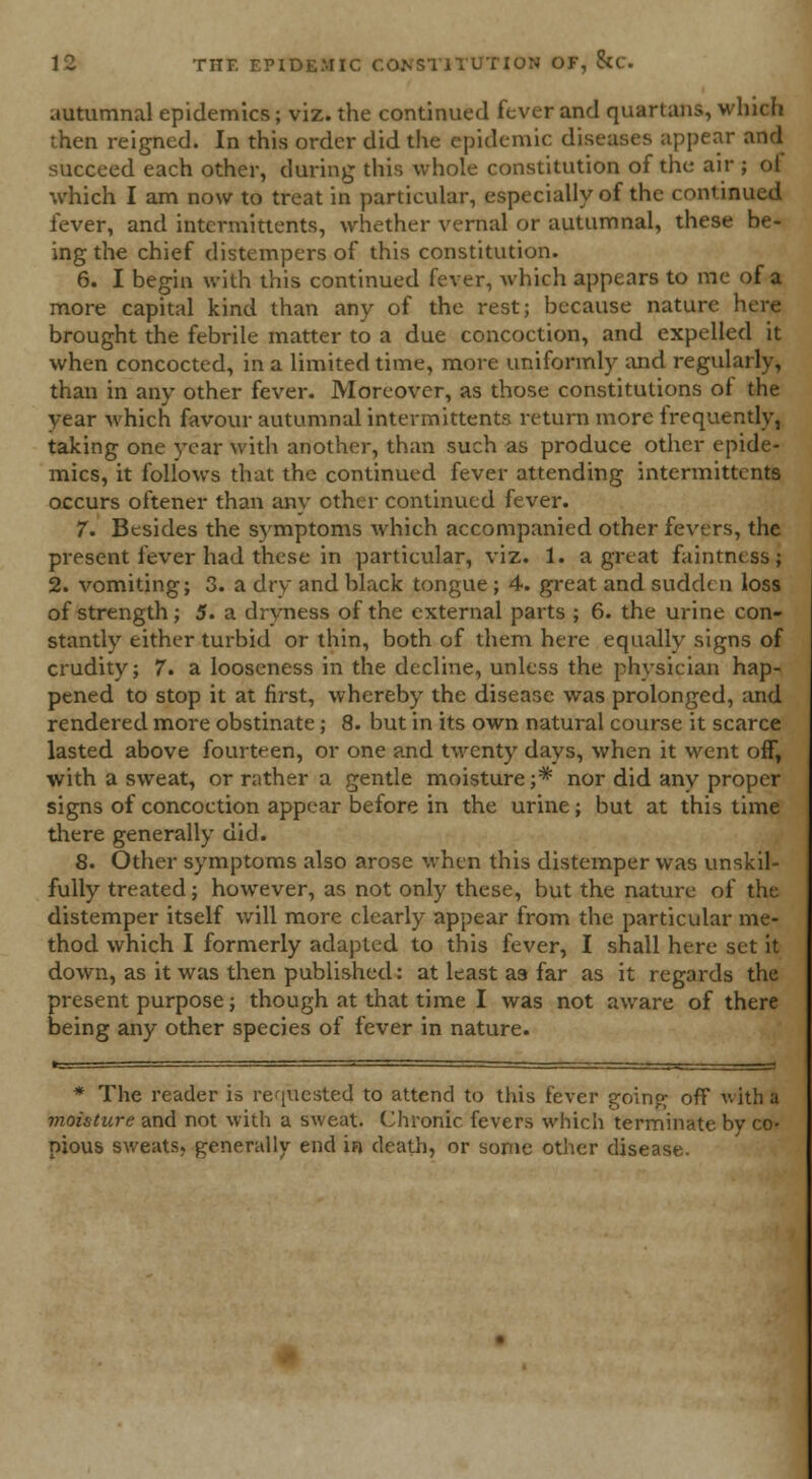 autumnal epidemics; viz. the continued fever and quartans, which ihen reigned. In this order did the epidemic diseases appear and succeed each other, during this whole constitution of the air ; of which I am now to treat in particular, especially of the continued fever, and intermittents, whether vernal or autumnal, these be- ing the chief distempers of this constitution. 6. I begin with this continued fever, which appears to me of a more capital kind than any of the rest; because nature here brought the febrile matter to a due concoction, and expelled it when concocted, in a limited time, more uniformly and regularly, than in any other fever. Moreover, as those constitutions of the year which favour autumnal intermittents return more frequently, taking one year with another, than such as produce other epide- mics, it follows that the continued fever attending intermittents occurs oftener than any other continued fever. 7. Besides the symptoms which accompanied other fevers, the present fever had these in particular, viz. 1. a great faintness; 2. vomiting; 3. a dry and black tongue ; 4. great and sudden loss of strength; 5. a dryness of the external parts ; 6. the urine con- stantly either turbid or thin, both of them here equally signs of crudity; 7. a looseness in the decline, unless the physician hap- pened to stop it at first, whereby the disease was prolonged, and rendered more obstinate; 8. but in its own natural course it scarce lasted above fourteen, or one and twenty days, when it went off, with a sweat, or rather a gentle moisture;* nor did any proper signs of concoction appear before in the urine; but at this time there generally did. 8. Other symptoms also arose when this distemper was unskil- fully treated; however, as not only these, but the nature of the distemper itself will more clearly appear from the particular me- thod which I formerly adapted to this fever, I shall here set it down, as it was then published: at least as far as it regards the present purpose; though at that time I was not aware of there being any other species of fever in nature. * The reader is requested to attend to this fever going off with a moisture and not with a sweat. Chronic fevers which terminate by co- pious sweats, generally end in death, or some other disease.