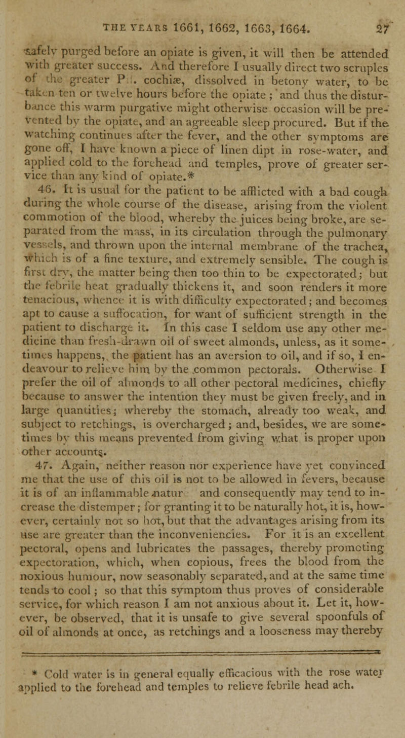 *afelv purged before an opiate is given, it will then be attended with greater success. And therefore I usually direct two scruples eater P . cochise, dissolved in betony water, to be i ten or twelve hours before the opiate ;' and thus the distur- bance this warm purgative might otherwise occasion will be pre- vented by the opiate, and an agreeable sleep procured. But if the watching continues after the fever, and the other symptoms are gone off, I have known a piece of linen dipt in rose-water, and applied cold to the forehead and temples, prove of greater ser- vice than any kind of opiate.* 46. It is usual for the patient to be afflicted with a bad cough during the whole course of the disease, arising from the violent commotion of the blood, whereby tho juices being broke, are se- parated trom the mass, in its circulation through the pulmonary Is, and thrown upon the internal membrane of the trachea, whiJi is of a fine texture, and extremely sensible. The cough is first dry, the matter being then too thin to be expectorated; but the febrile heat gradually thickens it, and soon renders it more tenacious, whence it is with difficulty expectorated; and becomes apt to cause a suffocation, for want of sufficient strength in the patient to discharge it. In this case I seldom use any other me- dicine than fresh-drawn oil of sweet almonds, unless, as it some- times happens,, the patient has an aversion to oil, and if so, 1 en- deavour to relieve him by the common pectorals. Otherwise I prefer the oil of almonds to all other pectoral medicines, chiefly because to answer the intention they must be given freely, and in large quantities; whereby the stomach, already too weak, and subject to retchings, is overcharged ; and, besides, we are some- times by this means prevented from giving what is proper upon other account^. 47. Again, neither reason nor experience have yet convinced me that the use of this oil is not to be allowed in fevers, because it is of an inflammable .natur and consequently may tend to in- crease the distemper; for granting it to be naturally hot, it is, how- ever, certainly not so hot, but that the advantages arising from its use are greater than the inconveniencies. For it is an excellent pectoral, opens and lubricates the passages, thereby promoting expectoration, which, when copious, frees the blood from the noxious humour, now seasonably separated, and at the same time tends to cool; so that this symptom thus proves of considerable service, for which reason I am not anxious about it. Let it, how- ever, be observed, that it is unsafe to give several spoonfuls of oil of almonds at once, as retchings and a looseness may thereby * Cold water is in general equally efficacious with the rose wate.i applied to the forehead and temples to relieve febrile head ach.