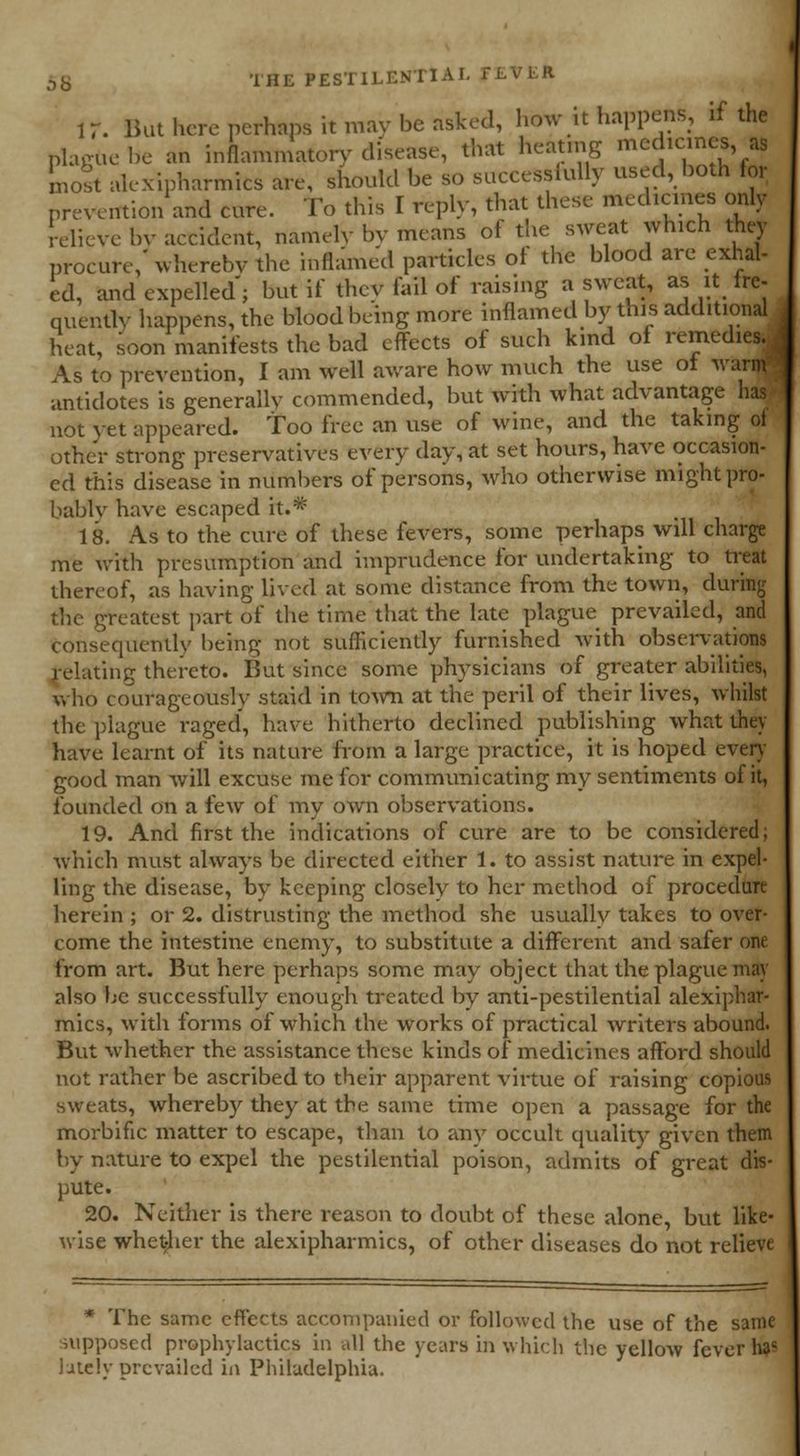 K. But here perhaps it may be asked, how it happens, if the plague be an inflammatory disease, that heating medicines as most alexipharmics are, should be so successfully used, both for prevention and cure. To this I reply, that these medicines only relieve by accident, namely by means of the sweat which they procure,'whereby the inflamed particles of the blood are exhal- ed, and expelled; but if they fail of raising a sweat, as it fre- quently happens, the blood being more inflamed by this additional heat, soon manifests the bad effects of such kind of remedies. As to prevention, I am well aware how much the use of warm antidotes is generally commended, but with what advantage has* not yet appeared, too free an use of wine, and the taking of other strong preservatives every day, at set hours, have occasion- ed this disease in numbers of persons, who otherwise might pro- bably have escaped it.* 18. As to the cure of these fevers, some perhaps will charge me with presumption and imprudence for undertaking to treat thereof, as having lived at some distance from the town, during the greatest part of the time that the late plague prevailed, and consequently being not sufficiently furnished with observations relating thereto. But since some physicians of greater abilities, who courageously staid in town at the peril of their lives, whibt the plague raged, have hitherto declined publishing what they have learnt of its nature from a large practice, it is hoped even- good man will excuse me for communicating my sentiments of it, founded on a few of my own observations. 19. And first the indications of cure are to be considered; which must always be directed either 1. to assist nature in expel- ling the disease, by keeping closely to her method of procedure herein ; or 2. distrusting the method she usually takes to over- come the intestine enemy, to substitute a different and safer one from art. But here perhaps some may object that the plague may also be successfully enough treated by anti-pestilential alexiphar- mics, with forms of which the works of practical writers abound. But whether the assistance these kinds of medicines afford should not rather be ascribed to their apparent virtue of raising copious sweats, whereby they at the same time open a passage for the morbific matter to escape, than to any occult quality given them by nature to expel the pestilential poison, admits of great dis- pute. 20. Neither is there reason to doubt of these alone, but like- wise whether the alexipharmics, of other diseases do not relieve * The same effects accompanied or followed the use of the same supposed prophylactics in all the years in which the yellow fever H»« lately prevailed in Philadelphia.