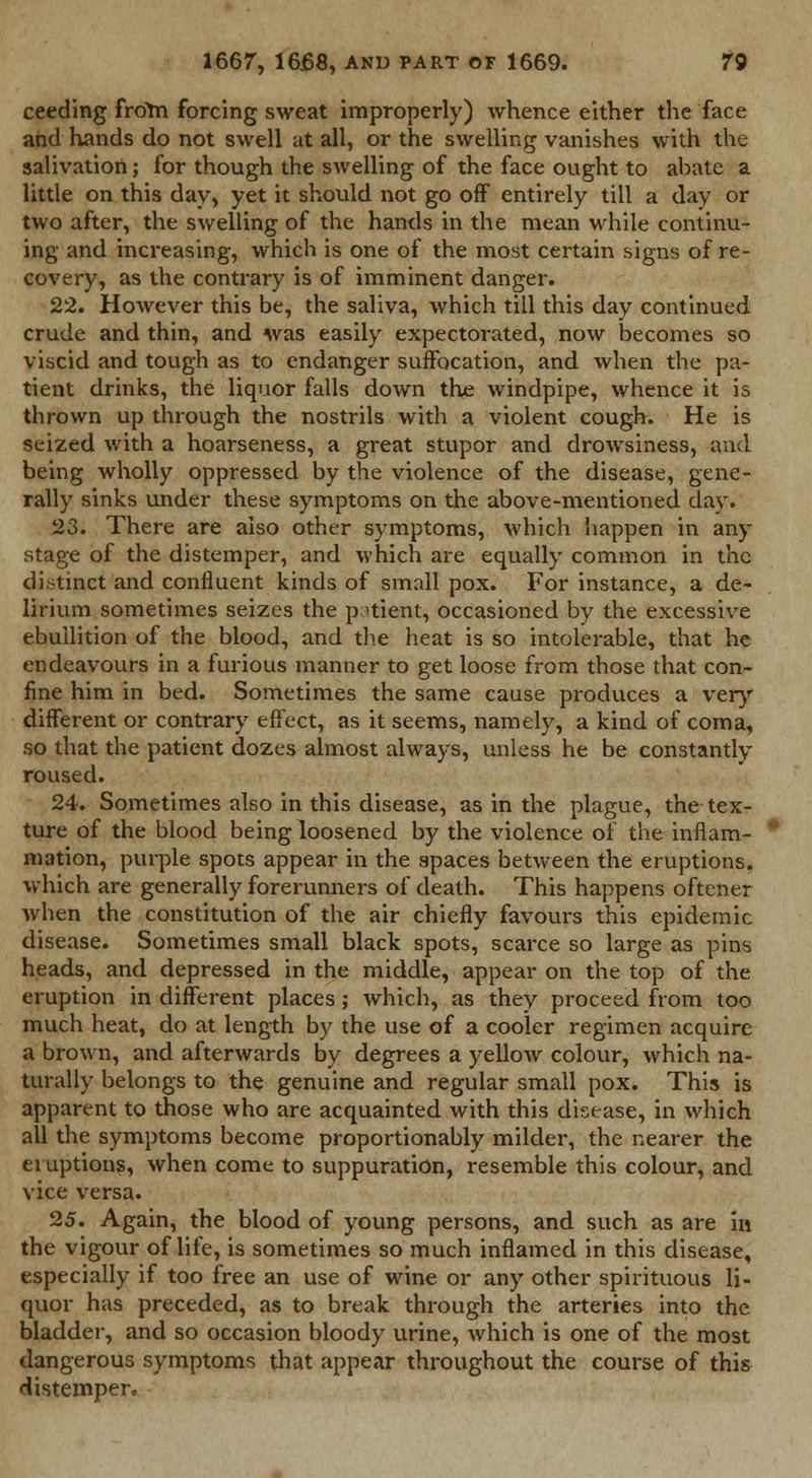 ceeding froim forcing sweat improperly) whence either the face and hands do not swell at all, or the swelling vanishes with the salivation; for though the swelling of the face ought to abate a little on this day, yet it should not go off entirely till a day or two after, the swelling of the hands in the mean while continu- ing and increasing, which is one of the most certain signs of re- covery, as the contrary is of imminent danger. 22. However this be, the saliva, which till this day continued crude and thin, and was easily expectorated, now becomes so viscid and tough as to endanger suffocation, and when the pa- tient drinks, the liquor falls down the windpipe, whence it is thrown up through the nostrils with a violent cough. He is seized with a hoarseness, a great stupor and drowsiness, and being wholly oppressed by the violence of the disease, gene- rally sinks under these symptoms on the above-mentioned day. 23. There are also other symptoms, which happen in any stage of the distemper, and which are equally common in the distinct and confluent kinds of small pox. For instance, a de- lirium sometimes seizes the patient, occasioned by the excessive ebullition of the blood, and the heat is so intolerable, that he endeavours in a furious manner to get loose from those that con- fine him in bed. Sometimes the same cause produces a very different or contrary effect, as it seems, namely, a kind of coma, so that the patient dozes almost always, unless he be constantly roused. 24. Sometimes also in this disease, as in the plague, the tex- ture of the blood being loosened by the violence of the inflam- mation, purple spots appear in the spaces between the eruptions, which are generally forerunners of death. This happens oftener when the constitution of the air chiefly favours this epidemic disease. Sometimes small black spots, scarce so large as pins heads, and depressed in the middle, appear on the top of the eruption in different places; which, as they proceed from too much heat, do at length by the use of a cooler regimen acquire a brown, and afterwards by degrees a yellow colour, which na- turally belongs to the genuine and regular small pox. This is apparent to those who are acquainted with this disease, in which all the symptoms become proportionably milder, the nearer the eruptions, when come to suppuration, resemble this colour, and vice versa. 25. Again, the blood of young persons, and such as are in the vigour of life, is sometimes so much inflamed in this disease, especially if too free an use of wine or any other spirituous li- quor has preceded, as to break through the arteries into the bladder, and so occasion bloody urine, which is one of the most dangerous symptoms that appear throughout the course of this distemper.