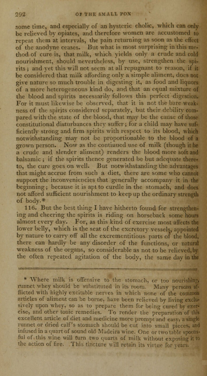 some time, and especially of an hysteric eholtc, which can only be relieved by opiates, and therefore women arc accustomed to repeat them at intervals, the pain returning as soon as the of the anodyne ceases. But what is most surprising in thi thod of cure is, that milk, which yields only a crude and cold nourishment, should nevertheless, by use, strengthen tin rits ; and yet this will not seem at all repugnant to reason, if it be considered that milk affording only a simple aliment, doi give nature so much trouble in digesting it, as tood and liq of a more heterogeneous kind do, and that an equal mixta the blood and spirits necessarily follows this perfect i For it must likewise be observed, that it is not the bare weak- ness of the spirits considered separately, but their debility com- pared with the state of the blood, that may be the cause of constitutional disturbances they suffer; for a child may ha\ i ficiently strong and firm spirits with respect to its blood, which notwithstanding may not be proportionable to the blood grown person. Now as the continued use of milk (though it he a crude and slender aliment) renders the blood more soft and balsamic ; if the spirits thence generated be but adequate there- to, the cure goes on well. But notwithstanding the advanl that might accrue from such a diet, there are some who cannot support the inconveniencies that generally accompany it in the beginning; because it is apt to curdle in the stomach, and not afford sufficient nourishment to keep up the ordinary strength of body.* 116. But the best thing I have hitherto found for strengthen- ing and cheering the spirits is riding on horseback some hours almost every day. For, as this kind of exercise most affects the lower belly, which is the seat of the excretory vessels, appointed by nature to carry off all the excrementitious parts of the blood, there can hardly be any disorder of the functions, or natural weakness of the organs, so considerable as not to be relieved, by the often repeated agitation of the body, the same day in the * Where milk is offensive to the stomach, or too nouri i*unnct whey should be substituted in its room. Many j fiicted with highly excitable nerves in which none of the coi articles of aliment can be borne, have been relieved by living i sively upon whey, so as to prepare them for being cured b\ eise, and other tonic remedies. To render the preparal excellent article of diet and medicine more prompt and ea: runnet or dried calf's stomach should be cut into small piece infused in a quart of sound old Madeira wine. One or two tal ful of this wine will turn two quarts of milk without exj the action of fire. This tincture will retain its virtue