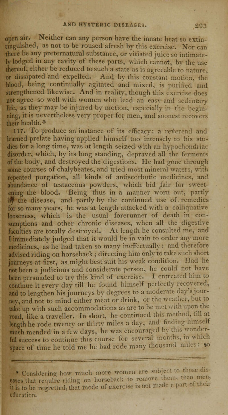 open air. Neither can any person have the innate heat so extin- tinguished, as not to be roused afresh by this exercise. Nor can there be any preternatural substance, or vitiated juice so intimate- ly lodged in any cavity of these parts, which cannot, by the use thereof, either be reduced to such a state as is agreeable to nature, or dissipated and expelled. And by this constant motion, the blood, being continually agitated and mixed, is purified and strengthened likewise. And in reality, though this exercise does not agree so well with women who lead an easy and sedentary life, as they may he injured by motion, especially in the begin- ning, it is nevertheless very proper for men, and soonest recovers their health.* 117. To produce an instance of its efficacy: a reverend and learned prelate having applied himself too intensely to his stu- dies for a long time, was at length seized with an hypochondriac disorder, which, by its long standing, depraved all the ferments of the body, and destroyed the digestions. He had gone through some courses of chalybeates, and tried most mineral waters, with repeated purgation, all kinds of antiscorbutic medicines, and abundance of testaceous powders, which bid fair for sweet- ening the blood. Being thus in a manner worn out, partly ^ the disease, and partly byr the continued use of remedies for so many years, he was at length attacked with a colliquative looseness, which is the usual forerunner of death in con- sumptions and other chronic diseases, when all the digestive faculties are totally destroyed. At length he consulted me, and I immediately judged that it would be in vain to order any more medicines, as he had taken so many ineffectually: and therefore advised riding on horseback ; directing him only to take such short journeys at first, as might best suit his weak condition. Had he not been a judicious and considerate person, he could not have been persuaded to try this kind of exercise. I entreated him to continue it every day till he found himself perfectly recovered, and to lengthen'his journeys by degrees to a moderate day's jour- ney, and not to mind either meat or drink, or the weather, but to take up with such accommodations as are to be met with upon the road, like a traveller. In short, he continued this method, till at length he rode twenty or thirty miles a day, and finding himself much mended in a fe'w days, he was encouraged by tins wondfr ful success to continue this course for several months, in which space of time he told me he had rode many thousand miles : so * Considcrinp; how much more women are subjeel dis- s that require riding on horseback to remove them., than men, to be regretted, that mode of exercise is not made o part o* theu uticn.