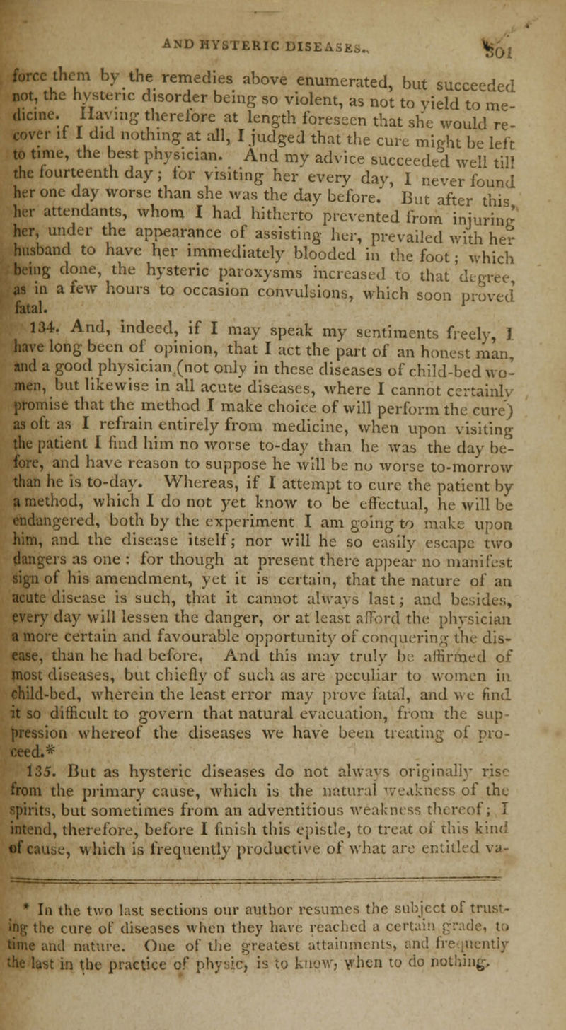 01 force them by the remedies above enumerated, but succeeded not, the hysteric disorder being so violent, as not to yield to me- dicine. Having therefore at length foreseen that she would re- cover if I did nothing at all, I judged that the cure might be left to time, the best pnysician. And my advice succeeded well til! the fourteenth day; for visiting her everv dav, I never found her one day worse than she was the day before. But after this her attendants, whom I had hitherto prevented from injuring her, under the appearance of assisting her, prevailed with he- husband to have her immediately blooded in the foot; which being done, the hysteric paroxysms increased to that'degree, as in a few hours to occasion convulsions, which soon proved fatal. ' 134. And, indeed, if I may speak my sentiments freely, J have long been of opinion, that I act the part of an honest man, and a good physician (not only in these diseases of child-bed wo- men, but likewise in all acute diseases, where I cannot certainly promise that the method I make choice of will perform the cure) as oft as I refrain entirely from medicine, when upon visiting the patient I find him no worse to-day than he was the day be- fore, and have reason to suppose he will be no worse to-morrow than he is to-day. Whereas, if I attempt to cure the patient by a method, which I do not yet know to be effectual, he will be endangered, both by the experiment I am going to make upon him, and the disease itself; nor will he so easily escape two dangers as one : for though at present there appear no manifest sign of his amendment, yet it is certain, that the nature of an acute disease is such, that it cannot always last; and besides, every day will lessen the danger, or at least afford the physician a more certain and favourable opportunity of conquering the dis- ease, than he had before. And this may truly be affirmed of most diseases, but chiefly of such as are peculiar to women in child-bed, wherein the least error may prove fatal, and we find it so difficult to govern that natural evacuation, from the sup- pression whereof the diseases we have been treating of pro- ceed.* of cause, which is frequently productive of what are entitled va- * In the two last sections our author resumes the subject of trust- ing the cure of diseases when they have reached a certain grade, to time and nature. One of the greatest attainments, and frequently the lust in the practice of physic, is to know, when to do nothing,