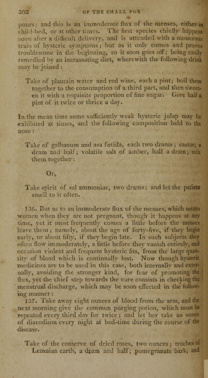 pours; and this is an imm flux <>1 the nv child-bed, or at other times. The first species chief] soon after a difficult delivery, and is attended with a num train of hysteric symptoms; hut as it only comes and pi troublesome in the beginning, so it soon goes off; being remedied by an incrassating diet, wherewith the following drink may be joined : Take of plantain water and red wine, each a pint; boil then together to the consumption of a third part, and then en it with a requisite proportion of fine sugar. Give half a pint of it twice or thrice a day. In the mean time some sufficiently weak hysteric julap may he exhibited at times, and the following composition held to thj nose: Take of galhanum and asa foetida, each two drams ; castor, dram and half; volatile salt of amber, half a dram them together: Or, Take spirit of sal ammoniac, two drams; and let the patient smell to it often. 13G. But as to an immoderate ftux of the menses, which si women when they are not pregnant, though it happens at any time, yet it most frequently comes a little before the m< leave them ; namely, about the age of forty-five, if they begin early, or about fifty, if they begin late. In such subjects often flow immoderately, a little before they vanish entirely, and occasion violent and frequent hvsteric fits, from the large quan» tity of blood which is continually lost. Now though hysteric medicines are to be used in this case, both internallv and i nally, avoiding the stronger kind, for fear of promoting flux, yet the chief step towards the cure consists in checking menstrual discharge, which may be soon effected in the foil ing manner: 137. Take away eight ounces of blood from the arm, and the next morning give the common purging potion, which must be repeated every third day for twice ; and let her take an ounce of diacodium every night at bed-time during the course of the disease. Take of the conserve of dried roses, two ounces ; troches Lemnian earth, a dram and half; pomegranate bark, and