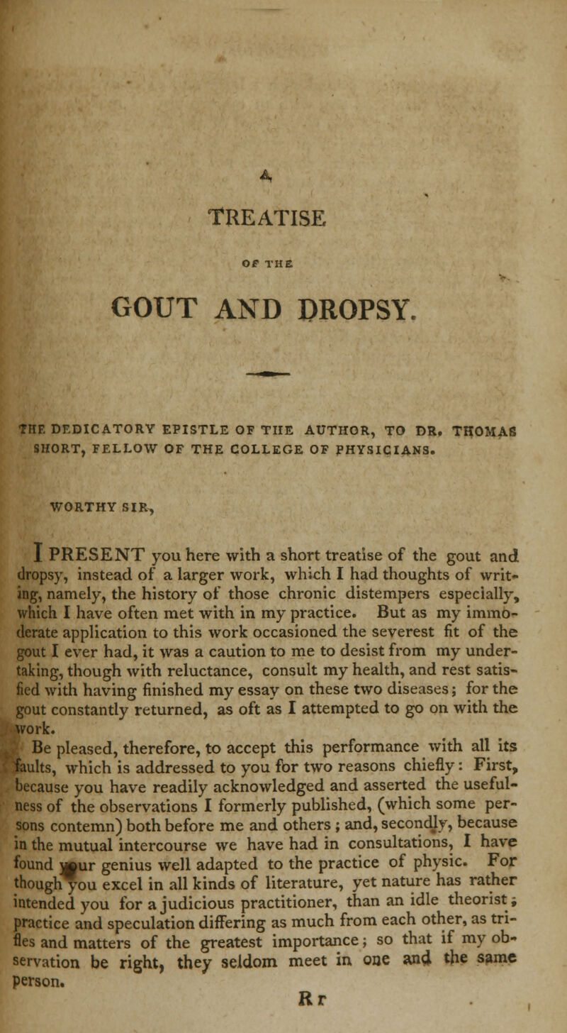 TREATISE OF THE GOUT AND DROPSY. THE DEDICATORY EPISTLE OF THE AUTHOR, TO DR. THOMAS SHORT, FELLOW OF THE COLLEGE OF PHYSICIANS. WORTHY SIR, I PRESENT you here with a short treatise of the gout and dropsy, instead of a larger work, which I had thoughts of writ- ing, namely, the history of those chronic distempers especially, which I have often met with in my practice. But as my immo- derate application to this work occasioned the severest fit of the gout I ever had, it was a caution to me to desist from my under- taking, though with reluctance, consult my health, and rest satis- fied with having finished my essay on these two diseases; for the gout constantly returned, as oft as I attempted to go on with the fcftvork. I Be pleased, therefore, to accept this performance with all its I faults, which is addressed to you for two reasons chiefly: First, because you have readily acknowledged and asserted the useful- ness of the observations I formerly published, (which some per- sons contemn) both before me and others ; and, secondjy, because in the mutual intercourse we have had in consultations, I have found j»ur genius well adapted to the practice of physic. For though you excel in all kinds of literature, yet nature has rather intended you for a judicious practitioner, than an idle theorist; practice and speculation differing as much from each other, as tri- fles and matters of the greatest importance; so that if my ob- servation be right, they seldom meet in one and. the same person. Rr