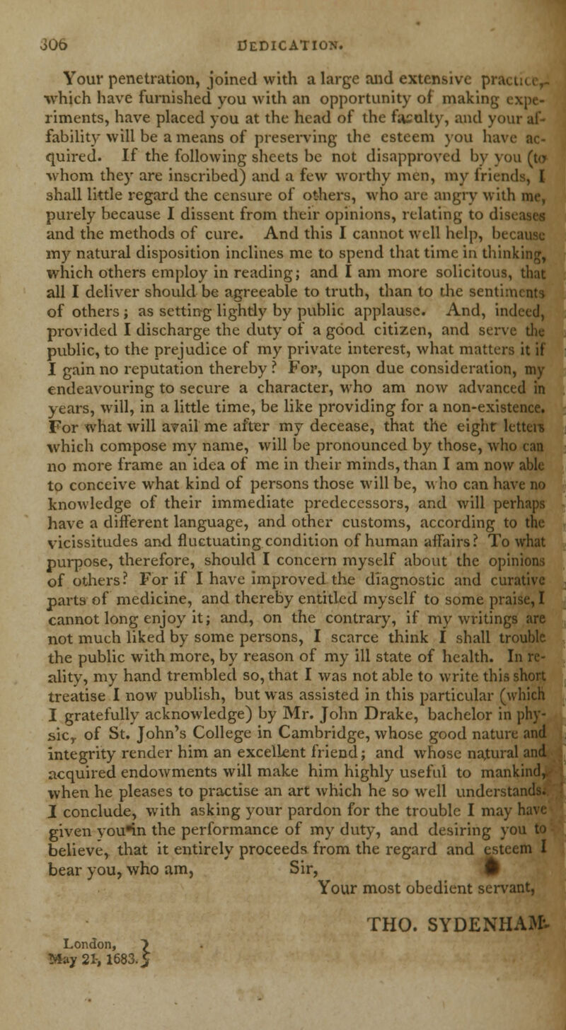 JOo Dedication. Your penetration, joined with a large and extensive prac t which have furnished you with an opportunity of making j riments, have placed you at the head of the faculty, and your af- fability will be a means of preserving the esteem you havi quired. If the following sheets be not disapproved by you (to whom they are inscribed) and a few worthy men, my friends, I shall little regard the censure of others, who are angry with me, purely because I dissent from their opinions, relating to disi and the methods of cure. And this I cannot well help, be< my natural disposition inclines me to spend that time in thinking, which others employ in reading; and I am more solicitous, that all I deliver should be agreeable to truth, than to the sentiments of others ; as setting lightly by public applause. And, indeed, provided I discharge the duty of a good citizen, and serve die public, to the prejudice of my private interest, what matters it if I gain no reputation thereby ? For, upon due consideration, my endeavouring to secure a character, Mho am now advanced in years, will, in a little time, be like providing for a non-existence. For what will avail me after my decease, that the eight letteis which compose my name, will be pronounced by those, who can no more frame an idea of me in their minds, than I am now able to conceive what kind of persons those will be, who can have no knowledge of their immediate predecessors, and will perhaps have a different language, and other customs, according to the vicissitudes and fluctuating condition of human affairs? To what purpose, therefore, should I concern myself about the opinions of others? For if I have improved the diagnostic and curative parts of medicine, and thereby entitled myself to some praise, I cannot long enjoy it; and, on the contrary, if my writings are not much liked by some persons, I scarce think I shall trouble the public with more, by reason of my ill state of health. In re- ality, my hand trembled so, that I was not able to write this short treatise I now publish, but was assisted in this particular (which I gratefully acknowledge) by Mr. John Drake, bachelor in phy- sic,, of St. John's College in Cambridge, whose good nature and integrity render him an excellent friend; and whose natural and acquired endowments will make him highly useful to mankind,, when he pleases to practise an art which he so well understands. I conclude, with asking your pardon for the trouble I may h;> given you*in the performance of my duty, and desiring you believe, that it entirely proceeds from the regard and esteem I bear you, who am. Sir, # Your most obedient servant, THO. SYDENHAM May 21-, 1683.