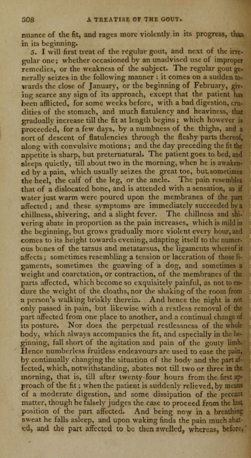 nuance of the fit, and rages more violently in its progress, than in its beginning. 5. I will first treat of the regular gout, and next of the irre- gular one; whether occasioned by an unadvised use of improper remedies, or the weakness of the subject. The regular gout ge- nerally seizes in the following manner : it comes on a sudden to- wards the close of January, or the beginning of February, giv- ing scarce any sign of its approach, except that the patient has been afflicted, for some weeks before, with a bad digestion, cru- dities of the stomach, and much flatulency and heaviness, that gradually increase till the fit at length begins; which however is proceeded, for a few days, by a numbness of the thighs, and a sort of descent of flatulencies through the fleshy parts thereof, along with convulsive motions; and the day preceding the fit the appetite is sharp, but preternatural. The patient goes to bed, and sleeps quietly, till about two in the morning, wheD he is awaken- ed by a pain, which usually seizes the great toe, but sometimes the heel, the calf of the leg, or the ancle. The pain resembles that of a dislocated bone, and is attended with a sensation, as if water just warm were poured upon the membranes of the part affected; and these symptoms are immediately succeeded by a dullness, shivering, and a slight fever. The chillness and shi- vering abate in proportion as the pain increases, which is mild in the beginning, but grows gradually more violent every hour, and comes to its height towards evening, adapting itself to the numer- ous bones of the tarsus and metatarsus, the ligaments whereof it affects; sometimes resembling a tension or laceration of those li- gaments, sometimes the gnawing of a dog, and sometimes a weight and coarctation, or contraction, of the membranes of the parts affected, which become so exquisitely painful, as not to en- dure the weight of the cloaths, nor the shaking of the room from a person's walking briskly therein. And hence the night is not only passed in pain, but likewise with a restless removal of the part affected from one place to another, and a continual change of its posture. Nor does the perpetual restlessness of the whole body, which always accompanies the fit, and especially in the be- ginning, fall short of the agitation and pain of the gouty limb. Hence numberless fruidess endeavours are used to ease the pain, by continually changing the situation of the body and the part af- fected, which, notwithstanding, abates not till two or three in the morning, that is, till after twenty-four hours from the first ap« proach of the fit; when the patient is suddenly relieved, by means of a moderate digestion, and some dissipation of the peccant matter, though he falsely judges the case to proceed from the last position of the part affected. And being now in a breathing sweat he falls asleep, and upon waking finds the pain much abat- ed, and the part affected to be then swelled, whereas, before,'