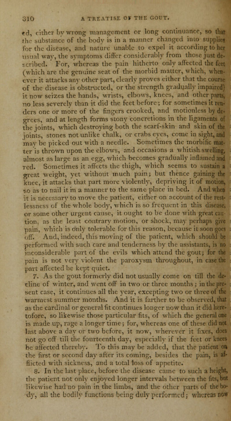 ed, cither by wrong management or long continuance, so that the substance of the body is in a manner changed into sup for the disease, and nature unable to expel it according t usual war, the symptoms differ considerably from those jus! scribed. ' For, whereas the pain hitherto only affected the (which are the genuine seat of the morbid matter, which, \ ever it attacks any other part, clearly proves either that the c< of the disease is obstructed, or the strength gradually impai it now seizes the hands, wrists, elbows, knees, and other | no less severely than it did the feet before; for sometimes it ren- ders one or more of the fingers crooked, and motionless !< grees, and at length forms stony concretions in the ligamenl the joints, which destroying both the scarf-skin and skin of the joints, stones not unlike chalk, or crabs eyes, come in sight, and may be picked out with a needle. Sometimes the morbific mat- ter is thrown upon the elbows, and occasions a whitish swelling, almost as large as an egg, which becomes gradually inflamed and red. Sometimes it affects the thigh, which seems to sustain a great weight, yet without much pain; but thence gaining the knee, it attacks that part more violently, depriving it of motion, so as to nail it m a manner to the same place in bed. And when it is necessary to move the patient, either on account of the lessness of the whole body, which is so frequent in this disi or some other urgent cause, it ought to be done with greal tion. as the least contrary motion, or shock, may perhaps pain, which is only tolerable for this reason, because it soon off. And, indeed, this moving of the patient, which should be performed with such care and tenderness by the assistants, is no inconsiderable part of the evils which attend the gout; for the pain is not very violent the paroxysm throughout, in case the part affected be kept quiet. 7. As the gout formerly did not usually come on till the de- cline of winter, and went off in two or three months ; in the pre- sent case, it continues all the year, excepting two or three of the warmest summer months. And it is farther to be observed, that as the cardinal or general fit continues longer now than it did here- tofore, so likewise those particular fits, of which the general one is made up, rage a longer time; for, whereas one of these did not last above a day or two before, it now, wherever it fixes, does not go off till the fourteenth day, especially if the feet or knees be affected thereby. To this may be added, that the patient on the first or second day after its coming, besides the pain, is af- flicted with sickness, and a total loss of appetite. 8. In the last place, before the disease came to such a height, the patient not only enjoyed longer intervals between the fits, bat likewise had no pain in the limbs, and the other parts of the bo- dy, all the bodily functions being duly performed; whereas now