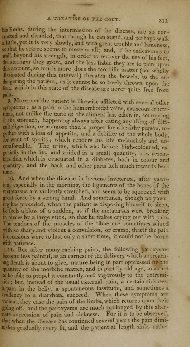 his limbs, during the intermission of the disease, are so con- tracted and disabled, that though he can stand, and perhaps walk a little, yet it is very slowly, and with great trouble and lameness so that he scarce seems to move at all; and, if he endeavours to* walk beyond his strength, in order to recover the use of his feet the stronger they grow, and the less liable they are to pain upon this account, so much more does the morbific matter (not wholly dissipated during this interval) threaten the bowels, to the en- dangering the patient, as it cannot be so freely thrown upon the feet, which in this state of the disease arc never quite free from pain. 9. Moreover the patient is likewise afflicted with several other symptoms; as a pain in the hemorrhoidal veins, nauseous eructa- tions, not unlike the taste of the aliment last taken in, corrupting in the stomach, happening always after eating any thing of'diffi- cult digestion, or no more than is proper for a healthy person, to- gether with a loss of appetite, and a debility of the whole body, for want of spirits ; which renders his life melancholy and un- comfortable. The urine, which was before high-coloured, es- pecially in the fitsr and voided in a small quantity, now resem- bles that which is evacuated in a diabetes, both in colour and quantity; and the back and other parts itch much towards bed- time. 10. And when the disease is become inveterate, after yawn- ing, especially in the morning, the ligaments of the bones of the metatarsus are violently stretched, and seem to be squeezed with great force by a strong hand. And sometimes, though no yawn- ing has preceded, when the patient is disposing himself to sleep, he feels a blow of a sudden, as if the metatarsus were breaking in pieces by a large stick, so that he wakes crying out with pain. The tendons of the muscles of the tibiae are sometimes seized with so sharp and violent a convulsion, or cramp, that if the pain it occasions were to last only a short time, it could not be borne with patience. 11. But after many racking pains, the following paroxysms become less painful, as an earnest of the delivery which approach- ing death is about to give, nature being in part oppressed by the quantity of the morbific matter, and in part by old age, so as net- to be able to propel it constantly and vigorously to the extremi- ties ; but, instead of the usual external pain, a certain sickness, 4 pain in the belly, a spontaneous lassitude, and sometimes a tendency to a diarrhcea, succeed. When these symptoms are violent, they ease the pain of the limbs, which returns upon their going off; and the paroxysms are much prolonged by this alter- nate succession of pain and sickness. For it is to be observed, that when the disease has continued several years the pain dimi- gradually every fit, and the patient at length sinks rather