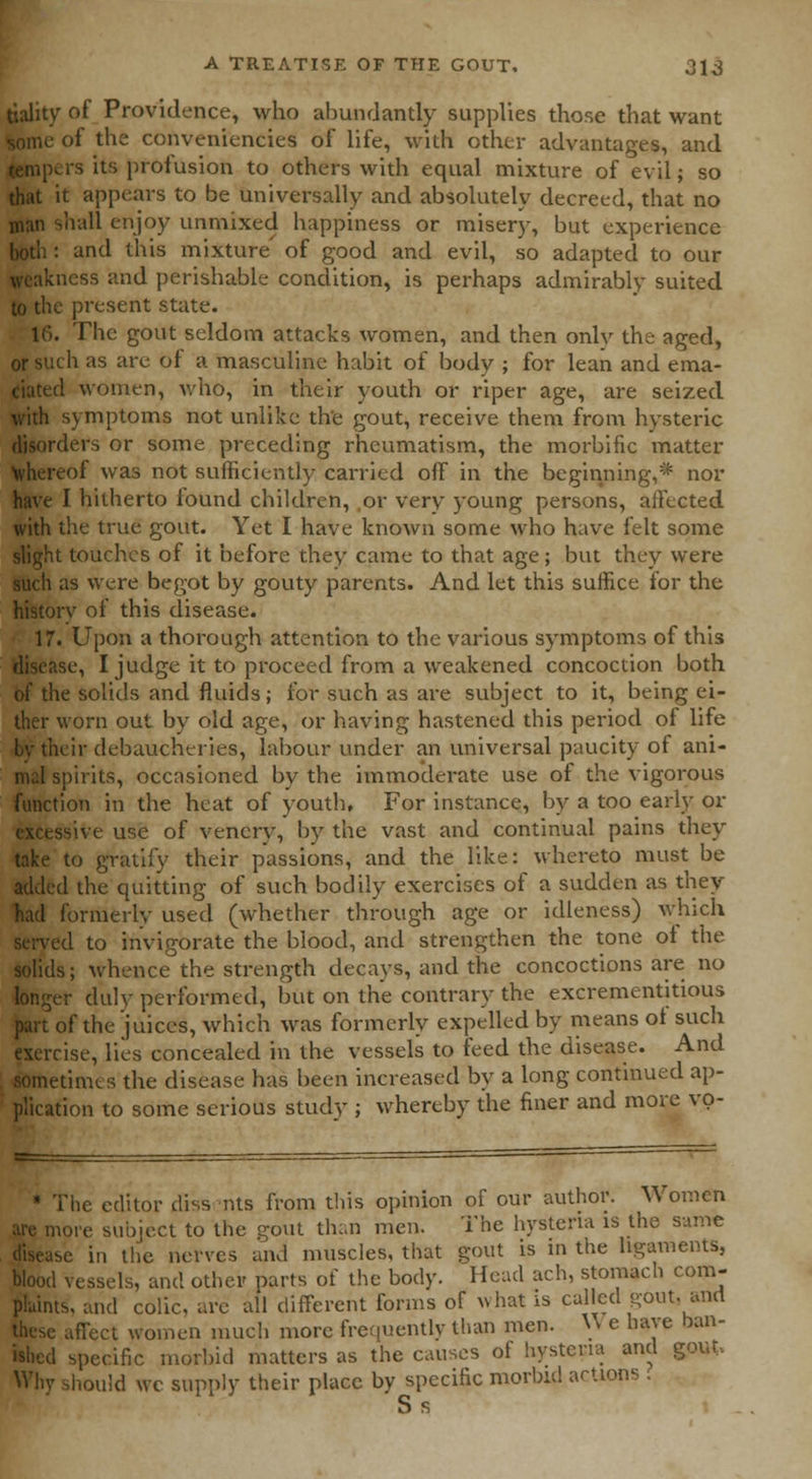 tiality of Providence, who abundantly supplies those that want some of the conveniencies of life, with other advantages, and tempers its profusion to others with equal mixture of evil; so that it appears to be universally and absolutely decreed, that no man shall enjoy unmixed happiness or miser)', but experience both : and this mixture' of good and evil, so adapted to our weakness and perishable condition, is perhaps admirably suited to the present state. 16. The gout seldom attacks women, and then only the aged, or such as are of a masculine habit of body ; for lean and ema- ciated women, who, in their youth or riper age, are seized with symptoms not unlike th'e gout, receive them from hysteric disorders or some preceding rheumatism, the morbific matter whereof was not sufficiently carried off in the beginning,* nor have I hitherto found children, or very young persons, affected with the true gout. Yet I have known some who have felt some slight touches of it before they came to that age; but they were such as were begot by gouty parents. And let this suffice for the historv of this disease. 17. Upon a thorough attention to the various symptoms of this disease, I judge it to proceed from a weakened concoction both of the solids and fluids; for such as are subject to it, being ei- ther worn out by old age, or having hastened this period of life by their debaucheries, labour under an universal paucity of ani- mal spirits, occasioned by the immoderate use of the vigorous function in the heat of youth. For instance, by a too early or ssive use of vencry, by the vast and continual pains they take to gratify their passions, and the like: whereto must be added the quitting of such bodily exercises of a sudden as they had formerly used (whether through age or idleness) which served to invigorate the blood, and strengthen the tone of the solids; whence the strength decays, and the concoctions are no longer duly performed, but on the contrary the excrementitious part of the juices, which was formerly expelled by means of such exercise, lies concealed in the vessels to feed the disease. And sometimes the disease has been increased by a long continued ap- plication to some serious study ; whereby the finer and more vo- Nie editor diss nts from this opinion of our author. Women lore subject to the gout than men. The hysteria is the same be in th'e nerves and muscles, that gout is in the ligaments, blood vessels, and other parts of the body. Head ach, stomach com- plaints, and colic, are all different forms of what is called -out- and these affect women much more frequently than men. W e have ban- ished specific morbid matters as the causes of hysteria and gout. Why should wc supply their place by specific morbid actions . S s