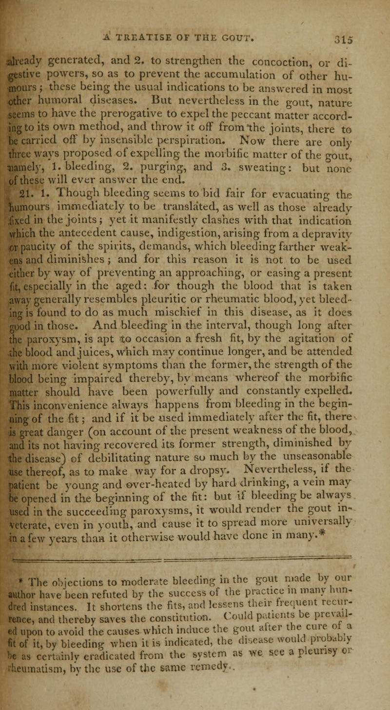 already generated, and 2. to strengthen the concoction, or di- gestive powers, so as to prevent the accumulation of other hu- mours ; these being the usual indications to be answered in most other humoral diseases. But nevertheless in the gout, nature seems to have the prerogative to expel the peccant matter accord- ing to its own method, and throw it off from the joints, there to he carried off by insensible perspiration. Now there are only three ways proposed of expelling the morbific matter of the gout, ■namely, 1. bleeding, 2. purging, and 3. sweating: but none of these will ever answer the end. 21. 1. Though bleeding seems to bid fair for evacuating the humours immediately to be translated, as well as those already .fixed in the joints; yet it manifestly clashes with that indication which the antecedent cause, indigestion, arising from a depravity or paucity of the spirits, demands, which bleeding farther weak- ens and diminishes ; and for this reason it is not to be used either by way of preventing an approaching, or easing a present fit, especially in the aged: for though the blood that is taken away generally resembles pleuritic or rheumatic blood, yet bleed- ing is found to do as much mischief in this disease, as it does good in those. And bleeding in the interval, though long after the paroxysm, is apt to occasion a fresh fit, by the agitation of die blood and juices, which may continue longer, and be attended with more violent symptoms than the former, the strength of the blood being impaired thereby, by means whereof the morbific matter should have been powerfully and constantly expelled. This inconvenience always happens from bleeding in the begin- ning of the fit; and if it be used immediately after the fit, there is great danger (on account of the present weakness of the blood, and its not having recovered its former strength, diminished by the disease) of debilitating nature so much by the unseasonable use thereof, as to make way for a dropsy. Nevertheless, if the patient be young and over-heated by hard drinking, a vein may be opened in the beginning of the fit: but if bleeding be always used in the succeeding paroxysms, it would render the gout in- veterate, even in youth, and cause it to spread more universally in a few years than it otherwise would have dene in many.* * The objections to moderate bleeding in the gout made by our author have been refuted by the success of the practice in many hun- dred instances. It shortens the fits, and lessens their frequent recur- rence, and thereby saves the constitution. Could patients be prc\ ail- ed upon to avoid the causes which induce the gout alter the cure ot a fit of it, by bleeding when it is indicated, the disease would probably be as certainly eradicated from the system as we see a pleurisy or imatism, by the use of the same remedy