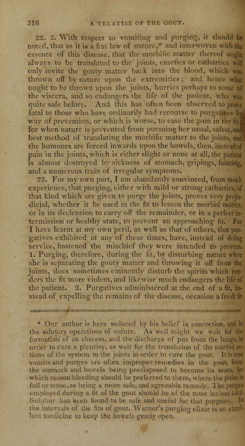 22. 2. With respect to vomiting and purging, it should be noted, that as it is a fixt law of i and interwoven \t ith the essence of this disease, that the morbific matter thei always to be translated to the joints, emetics or cathartics will only invite the gouty matter back into the blood, which thrown off by nature upon the extremities ; and hence ought to be thrown upon the joints, hurries perhaps ; the viscera, and so endangers the life of the patient, who quite safe before. And this has often been observed to | fatal to those who have ordinarily had recourse to pur way of prevention, or which is worse, to ease the pain in t for when nature is prevented from pursuing her usual, best method of translating the morbific matter to the joints the humours are forced inwards upon the bowels, then, insti pain in the joints, which is either slight or none at all, the patient is almost destroyed by sickness of stomach, gripings, fainting, and a numerous train of irregular symptoms. 23. For my own part, I am abundantly convinced, from much experience, that purging, either with mild or strong catharti that kind which are given to purge the joints, proves v< i v |>n ju- dicial, whether it be used in the fit to lessen the morbid id or in its declension to carry off the remainder, or in a perf< termission or healthy state, to prevent an approaching fit. For I have learnt at my own peril, as well as that of others, that pur- gatives exhibited at any of these times, have, instead of doing service, hastened the mischief they were intended to pri 1. Purging, therefore, during the fit, by disturbing nature she is separating the gouty matter and throwing it off from the joints, does sometimes eminently disturb the spirits which ren- ders the fit more violent, and likewise much endangers the life of the patient. 2. Purgatives administered at the end of a fit, in« stead of expelling the remains of the disease, occasion a fresh fit * Our author is here seduced by his belief in concoction, and in the salutary operations of nature. As well might we wait foi formation of an abscess, and the discharge of pus from the lun order to cure a pleurisy, as wait for the translation of the niorbi tions of the system to the joints in order to cure the gout. It is true vomits and purges are often improper remedies in the gout, from the stomach and bowels being predisposed to become its which reason bleeding should be preferred to them, where the pu full or tense, as being a more safe, and agreeable remedy. The | employed during a fit of the gout should be of the most ii Sulphur has been found to be safe and useful for that purpos; the intervals of the fits of gout, Warner's purging elixir is an lent medicine to keep the bowels gently open.