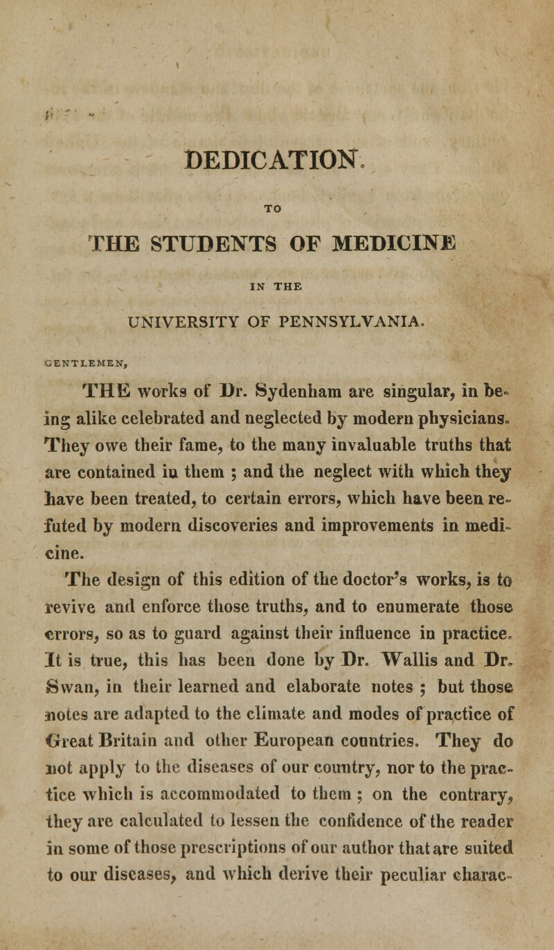 DEDICATION. TO THE STUDENTS OF MEDICINE IN THE UNIVERSITY OF PENNSYLVANIA. GENTLEMEN, THE works of Dr. Sydenham are singular, in be- ing alike celebrated and neglected by modern physicians* They owe their fame, to the many invaluable truths that are contained iu them ; and the neglect with which they have been treated, to certain errors, which have been re- futed by modern discoveries and improvements in medi- cine. The design of this edition of the doctor's works, is to revive and enforce those truths, and to enumerate those errors, so as to guard against their influence in practice. It is true, this has been done by Dr. Wallis and Dr. Swan, in their learned and elaborate notes ; but those notes are adapted to the climate and modes of practice of Great Britain and other European countries. They do not apply to the diseases of our country, nor to the prac- tice which is accommodated to them ; on the contrary, they are calculated to lessen the confidence of the reader in some of those prescriptions of our author that are suited to our diseases, and which derive their peculiar charac-