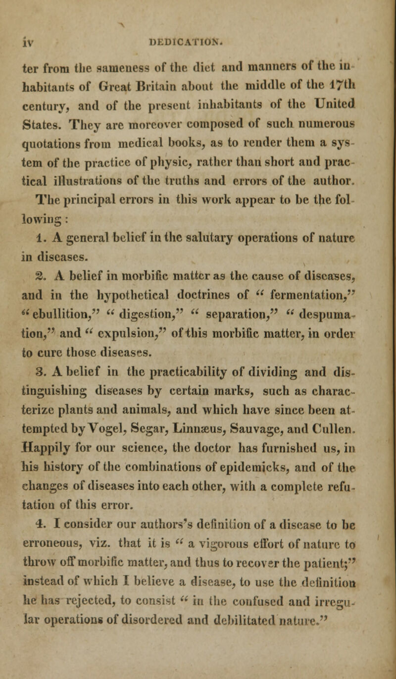 ter from the sameness of the. diet and manners of the iu habitants of Great Britain about the middle of the 17th century, and of the present inhabitants of the United States. They arc moreover composed of such numerous quotations from medical books, as to render them a sys tern of the practice of physic, rather than short and prac- tical illustrations of the truths and errors of the author. The principal errors in this work appear to be the fol lowing : 1. A general belief in the salutary operations of nature in diseases. 2. A belief in morbific matter as the cause of diseases, and in the hypothetical doctrines of  fermentation,  ebullition,  digestion,  separation, u despuma tion, and u expulsion, of this morbific matter, in order to cure those diseases. 3. A belief in the practicability of dividing and dis- tinguishing diseases by certain marks, such as charac- terize plants and animals, and which have since been at- tempted by Vogel, Segar, Linnseus, Sauvage, and Cullen. Happily for our science, the doctor has furnished us, in his history of the combinations of epidemicks, and of the changes of diseases into each other, with a complete refu- tation of this error. 4. I consider our authors's definition of a disease to be erroneous, viz. that it is  a vigorous effort of nature to throw off morbific matter, and thus to recover the patient; instead of which I believe a disease, to use the definition he has rejected, to consist  in the confused and irregu- lar operations of disordered and debilitated nature.