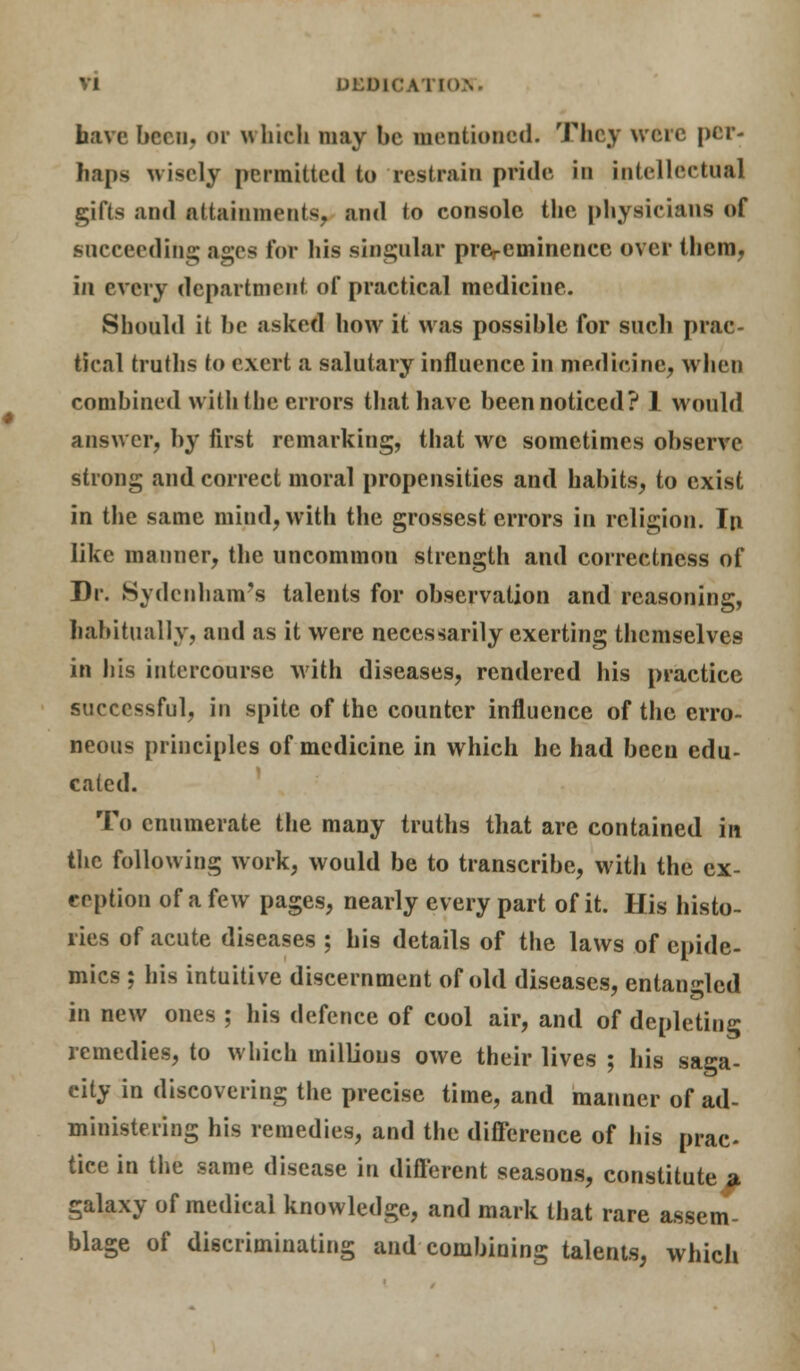 have been, or which may be mentioned. They were per- haps wisely permitted to restrain pride in intellectual gifts and attainments, and to console the physicians of succeeding ages for his singular prercminencc over them, in every department of practical medicine. Should it be asked how it was possible for such prac- tical truths to exert a salutary influence in medicine, when combined with the errors that have been noticed? 1 would answer, by first remarking, that we sometimes observe strong and correct moral propensities and habits, to exist in the same mind, with the grossest errors in religion. In like manner, the uncommon strength and correctness of Dr. Sydenham's talents for observation and reasoning, habitually, and as it were necessarily exerting themselves in his intercourse with diseases, rendered his practice successful, in spite of the counter influence of the erro- neous principles of medicine in which he had been edu- cated. To enumerate the many truths that are contained in the following work, would be to transcribe, witli the ex- ception of a few pages, nearly every part of it. His histo- ries of acute diseases ; his details of the laws of epide- mics ; his intuitive discernment of old diseases, entangled in new ones ; his defence of cool air, and of depleting remedies, to which millions owe their lives ; his saga- city in discovering the precise time, and manner of ad- ministering his remedies, and the difference of his prac- tice in the same disease in different seasons, constitute ii galaxy of medical knowledge, and mark that rare assem- blage of discriminating and combining talents, which