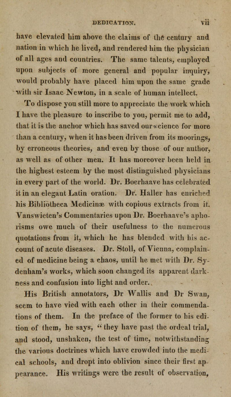 have elevated him above the claims of the century and nation in which he lived, and rendered him the physician of all ages and countries. The same talents, employed upon subjects of more general and popular inquiry, would probably have placed him upon the same grade with sir Isaac Newton, in a scale of human intellect. To dispose you still more to appreciate the work which I have the pleasure to inscribe to you, permit me to add, that it is the anchor which has saved our >science for more than a century, when it has been driven from its moorings, by erroneous theories, and even by those of our author, as well as of other men. It has moreover been held in the highest esteem by the most distinguished physicians in every part of the world. Dr. Boerhaave has celebrated it in an elegant Latin oration. Dr. Haller has enriched his Bibliotheca Medicinse with copious extracts from it. Vanswieten's Commentaries upon Dr. Boerhaave's apho- risms owe much of their usefulness to the numerous quotations from it, which he has blended with his ac- count of acute diseases. Dr. Stoll, of Vienna, complain- ed of medicine being a chaos, until he met with Dr. Sy- denham's works, which soon changed its apparent dark- ness and confusion into light and order., His British annotators, Dr Wallis and Dr Swan, seem to have vied with each other in their commenda- tions of them. In the preface of the former to his edi- tion of them, he says,  they have past the ordeal trial, and stood, unshaken, the test of time, notwithstanding the various doctrines which have crowded into the medi- cal schools, and dropt into oblivion since their first ap- pearance. His writings were the result of observation,