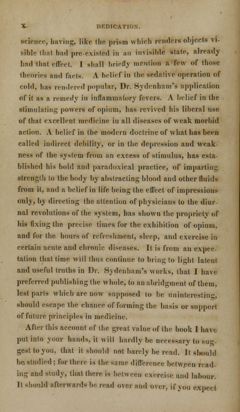 %~ DEDICATIO science, having, like the prism which render* objects vi- sible thai had pre-existed in an invisible1 state, already bad that riled. I shall briefly mention a few of those theories and facts. A belief in the sedative operation of cold, has rendered popular, Dr. Sydenham's application of it as a remedy in inflammatory fevers. A belief in the stimulating powers of opium, has revived his liberal use of that excellent medicine in all diseases of weak morbid action. A belief in the modern doctrine of what has been called indirect debility, or in the depression and weak ness of the system from an excess of stimulus, has esta- blished his bold and paradoxical practice, of imparting strength to the body by abstracting blood and other fluids from it, and a belief in life being the effect of impressions only, by directing the attention of physicians to the diur nal revolutions of the system, has shown the propriety of his fixing the precise times for the exhibition of opium, and for the hours of refreshment, sleep, and exercise in certain acute and chronic diseases. It is from an expec- tation that time will thus continue to bring to light latent and useful truths in Dr. Sydenham's works, that I have preferred publishing the whole, to an abridgment of them, lest parts which are now supposed to be uninteresting, should escape the chance of forming the basis or support of future principles in medicine. After this account of the great value of the book I have put into your hands, it will hardly be necessary to sug- gest to you, that it should not barely be read. It should be studied: for there is the same difference between read- ing and study, that there is between exercise and labour. it should afterward* be. read over and over, if you expect