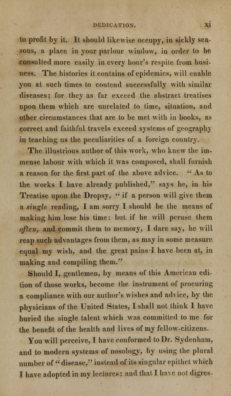 to profit by it. It should likewise occupy, in sickly sea- sons, a place in your parlour window, in order to be consulted more easily in every hours respite from busi- ness. The histories it contains of epidemics, will enable you at such times to contend successfully with similar diseases; for they as far exceed the abstract treatises upon them which are unrelated to time, situation, and other circumstances that are to be met with in books, as correct and faithful travels exceed systems of geography in teaching us the peculiarities of a foreign country. The illustrious author of this work, who knew the im- mense labour with which it was composed, shall furnish a reason for the first part of the above advice.  As to the works I have already published, says he, in his Treatise upon the Dropsy,  if a person will give them a single reading, I am sorry I should be the means of making him lose his time: but if he will peruse them often, and commit them to memory, I dare say, he will reap such advantages from them, as may in some measure equal my wish, and the great pains I have been at, in making and compiling them. Should I, gentlemen, by means of this American edi- tion of those works, become the instrument of procuring a compliance with our author's wishes and advice, by the physicians of the United States, I shall not think I have buried the single talent which was committed to me for the benefit of the health and lives of my fellow-citizens. You will perceive, I have conformed to Dr. Sydenham, and to modern systems of nosology, by using the plural number of disease, instead of its singular epithet which I have adopted in my lectures: and that T have not digres-