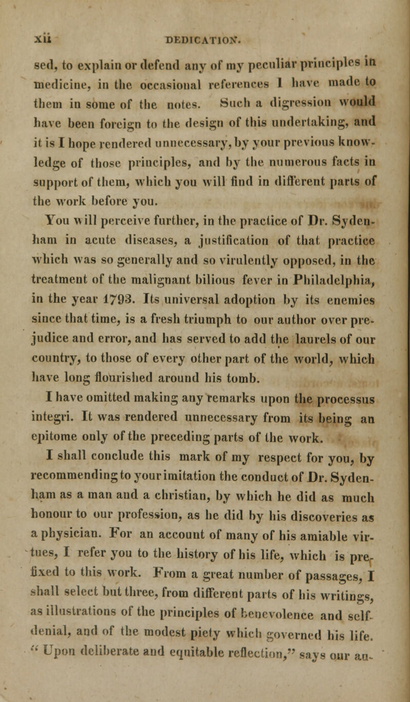 sed, to explain or defend any of my peculiar principles in medicine, in the occasional references 1 have made to them in some of the notes. Such a digression would have been foreign to the design of this undertaking, and it is I hope rendered unnecessary, by your previous know- ledge of those principles, and by the numerous facts in support of them, which you will find in different parts of the work before you. You m ill perceive further, in the practice of Dr. Syden- ham in acute diseases, a justification of that practice which was so generally and so virulently opposed, in the treatment of the malignant bilious fever in Philadelphia, in the year 1/93. Its universal adoption by its enemies since that time, is a fresh triumph to our author over pre- judice and error, and has served to add the laurels of our country, to those of every other part of the world, which have long flourished around his tomb. I have omitted making any remarks upon the processus integri. It was rendered unnecessary from its being an epitome only of the preceding parts of the work. I shall conclude this mark of my respect for you, by recommending to your imitation the conduct of Dr. Syden- ham as a man aud a christian, by which he did as much honour to our profession, as he did by his discoveries as a physician. For an account of many of his amiable vir- tues, I refer you to the history of his life, which is pre- fixed to this work. From a great number of passages, I shall select but three, from different parts of his writings as illustrations of the principles of benevolence and self- denial, and of the modest piety which governed his life.  Upon deliberate and equitable reflection, says our au^