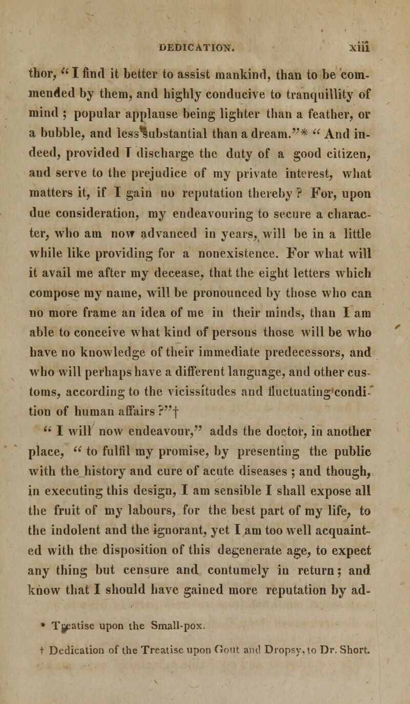 thor, a I find it better to assist mankind, than to be coin- mended by them, and highly conducive to tranquillity of mind ; popular applause being lighter than a feather, or a bubble, and less'Substantial than a dream.*  And in- deed, provided T discharge the duty of a good citizen, and serve to the prejudice of my private interest, what matters it, if I gain no reputation thereby ? For, upon due consideration, my endeavouring to secure a charac- ter, who am now advanced in years, will be in a little while like providing for a nonexistence. For what will it avail me after my decease, that the eight letters which compose my name, will be pronounced by those who can no more frame an idea of me in their minds, than I am able to conceive what kind of persons those will be who have no knowledge of their immediate predecessors, and who will perhaps have a different language, and other cus- toms, according to the vicissitudes and iluctuating'condi' tion of human affairs ?f  I will now endeavour, adds the doctor, in another place,  to fulfil my promise, by presenting the public with the history and cure of acute diseases ; and though, in executing this design, I am sensible I shall expose all the fruit of my labours, for the best part of my life, to the indolent and the ignorant, yet I am too well acquaint- ed with the disposition of this degenerate age, to expect any thing but censure and contumely in return; and know that I should have gained more reputation by ad- * Tj^atise upon the Small-pox. t Dedication of the Treatise upon Oout ami Dropsy, to Dr. Short.