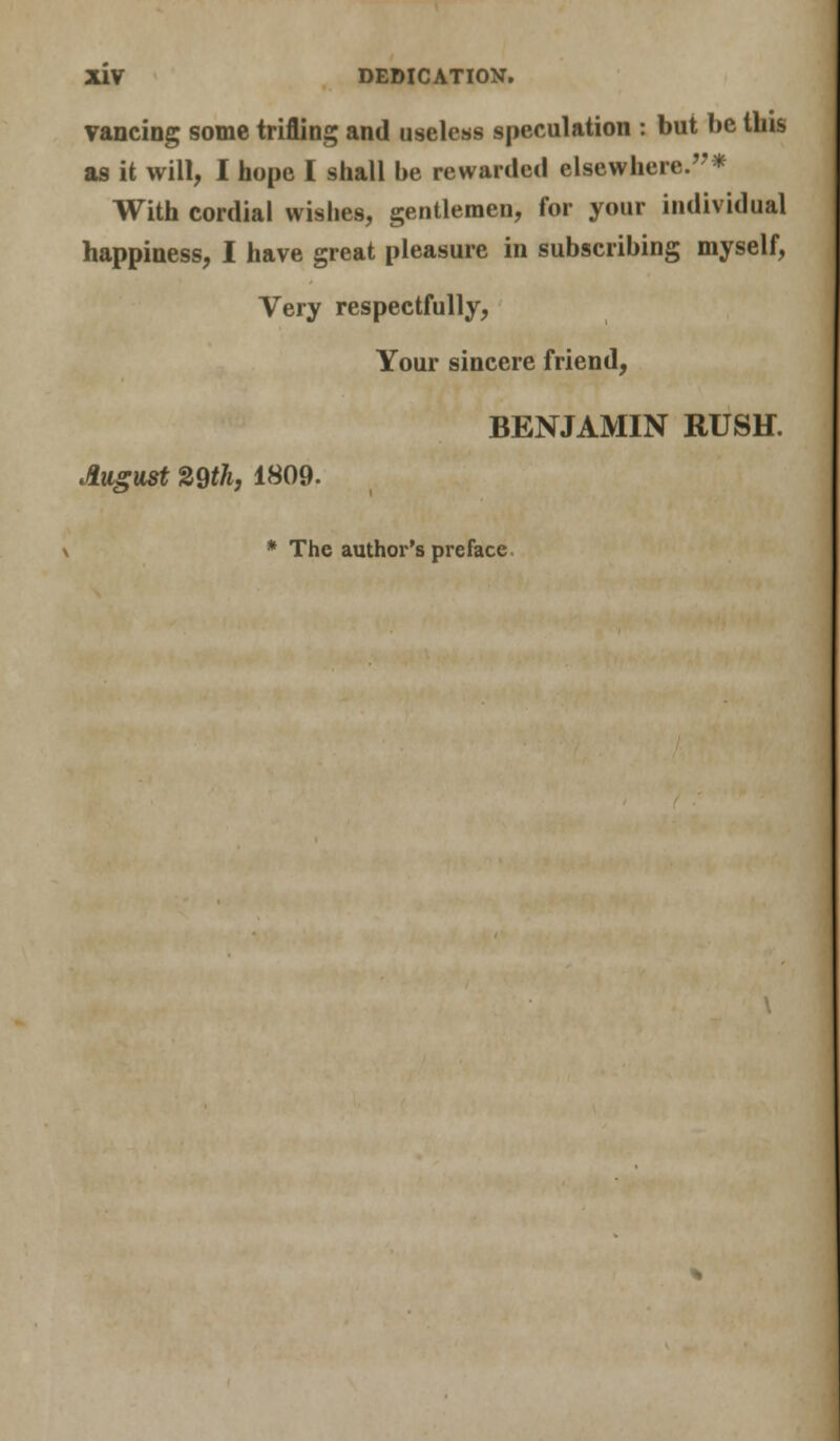 vancing some trifling and useless speculation : but be tins as it will, I hope I shall be rewarded elsewhere.* With cordial wishes, gentlemen, for your individual happiness, I have great pleasure in subscribing myself, Very respectfully, Your sincere friend, BENJAMIN RUSH. August 29th, 1809. * The author's preface