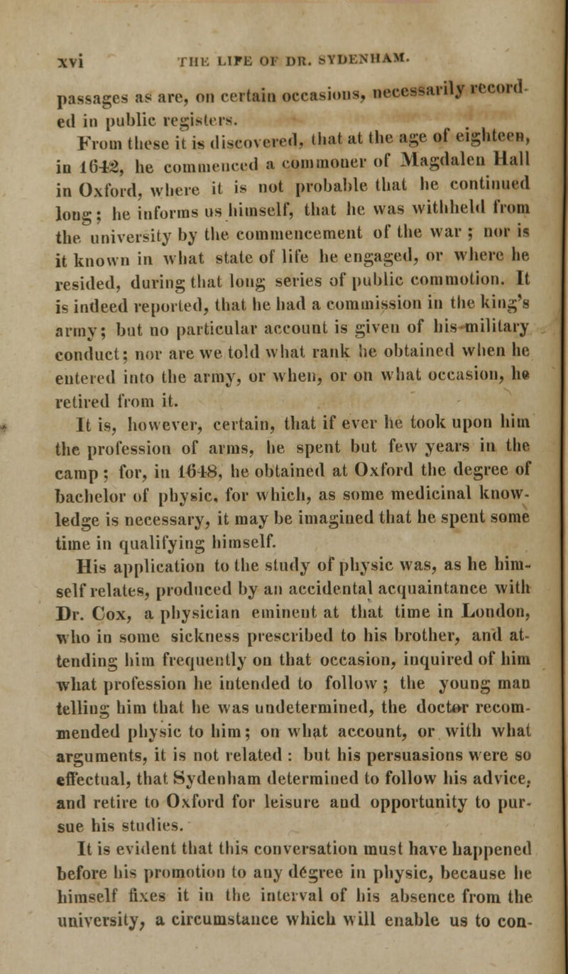 \\\ J III. LITE 01 DR. BTDENHAM. passages as arc, on certain occasions, necessarily record- ed in public registers. From these it b discovered, that at the age of eighteen, in 1645, he commenced a commoner of Magdalen Hall in Oxford, where it is not probable that he continued lon°-; he informs us himself, that he was withheld from the university by the commencement of the war ; nor is it known in what state of life he engaged, or where lie resided, during that long series of public commotion. It is indeed reported, that lie had a commission in the king's army; but no particular account is given of his military conduct; nor are we told what rank he obtained when he entered into the army, or when, or on what occasion, he retired from it. It is, however, certain, that if ever he took upon him the profession of aims, he spent but few years in the camp; for, in 1648, he obtained at Oxford the degree of bachelor of physic, for which, as some medicinal know- ledge is necessary, it may be imagined that he spent some time in qualifying himself. His application to the study of physic was, as he him- self relates, produced by an accidental acquaintance with Dr. Cox, a physician eminent at that time in London, who in some sickness prescribed to his brother, and at- tending him frequently on that occasion, inquired of him what profession he intended to follow ; the young man telling him that he was undetermined, the doctor recom- mended physic to him; on what account, or with what arguments, it is not related : but his persuasions were so effectual, that Sydenham determined to follow his advice, and retire to Oxford for leisure aud opportunity to pur- sue his studies. It is evident that this conversation must have happened before his promotion to any degree in physic, because lie himself fixes it in the interval of his absence from the university, a circumstance which will enable us to con-
