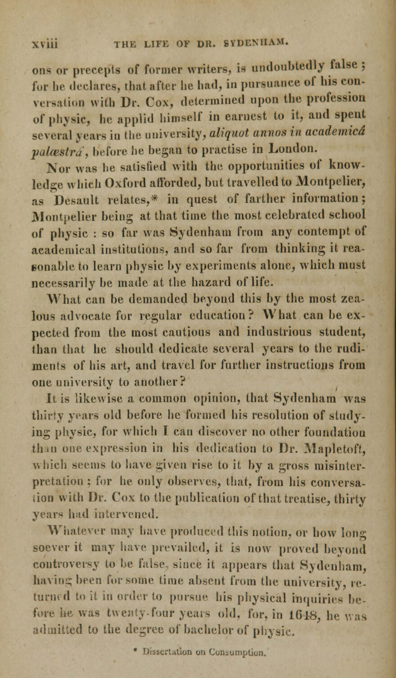 0D9 or precepts of former writers, is undoubtedly talse ; for he declares, that after he had, in pursuance of his con- versation with Dr. Cox, determined upon the profession of physic, lie applid himself in earnest to it, and spent several years in the university, aliquot annos in academicd yal<estru\ before he began to practise in London. Nor was he satisfied with the opportunities of know- ledge which Oxford afforded, but travelled to JMontpclier, as Desault relates,* iu quest of farther information; Montpelter being at that time the most celebrated school of physic : so far was Sydenham from any contempt of academical institutions, and so far from thinking it rea- sonable to learn physic by experiments alone, which must necessarily be made at the hazard of life. What can be demanded beyond this by the most zea- lous advocate for regular education? What can be ex- pected from the most cautious and industrious student, than that he should dedicate several years to the rudi- ments of his art, and travel for further instructions from one university to another? It is likewise a common opinion, that Sydenham was thirty years old before he formed his resolution of study- ing physic, for which I can discover no other foundation than one expression in his dedication to Dr. Mapletoff, which seems to have given rise to it by a gross misinter- pretation : for he only observes, that, from his conversa- tion with Dr. Cox to the publication of that treatise, thirty years had intervened. Whatever may have produced this notion, or how long soever it may have prevailed, it is now proved beyond controversy to he false since it appears that Sydenham, having been for some lime absent from the university, re- turned to it in order to pursue his physical inquiries be- fore he was twenty-four years old, for, in 1648, he was admitted to the degree of bachelor of physic. • Dissertation on Consumption.