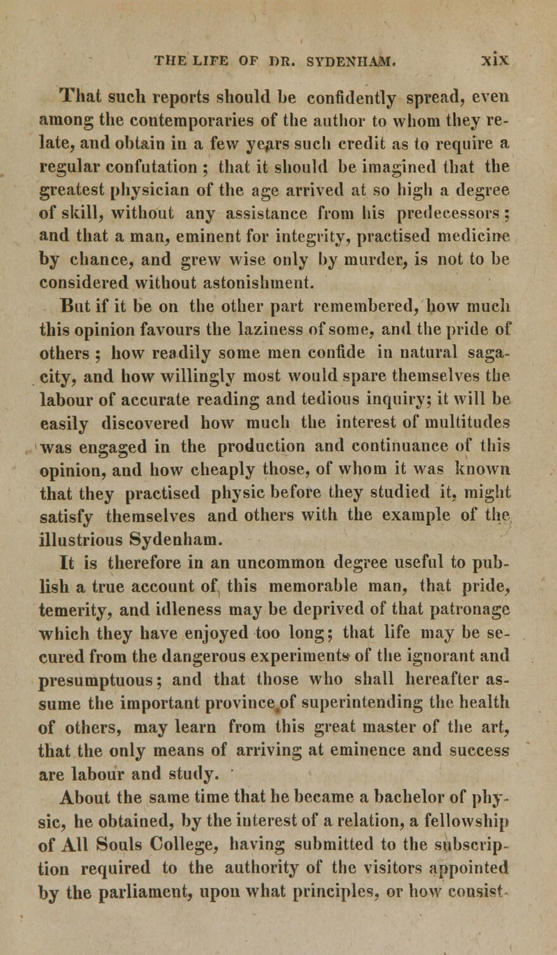 That such reports should be confidently spread, even among the contemporaries of the author to whom they re- late, and obtain in a few years such credit as to require a regular confutation ; that it should be imagined that the greatest physician of the age arrived at so high a degree of skill, without any assistance from his predecessors; and that a man, eminent for integrity, practised medicine by chance, and grew wise only by murder, is not to be considered without astonishment. But if it be on the other part remembered, how much this opinion favours the laziness of some, and the pride of others ; how readily some men confide in natural saga- city, and how willingly most would spare themselves the labour of accurate reading and tedious inquiry; it will be easily discovered how much the interest of multitudes was engaged in the production and continuance of this opinion, and how cheaply those, of whom it was known that they practised physic before they studied it, might satisfy themselves and others with the example of the illustrious Sydenham. It is therefore in an uncommon degree useful to pub- lish a true account of this memorable man, that pride, temerity, and idleness may be deprived of that patronage which they have enjoyed too long; that life may be se- cured from the dangerous experiments of the ignorant and presumptuous; and that those who shall hereafter as- sume the important province^of superintending the health of others, may learn from this great master of the art, that the only means of arriving at eminence and success are labour and study. About the same time that he became a bachelor of phy- sic, he obtained, by the iuterest of a relation, a fellowship of All Souls College, having submitted to the subscrip- tion required to the authority of the visitors appointed by the parliament, upon what principles, or how consist