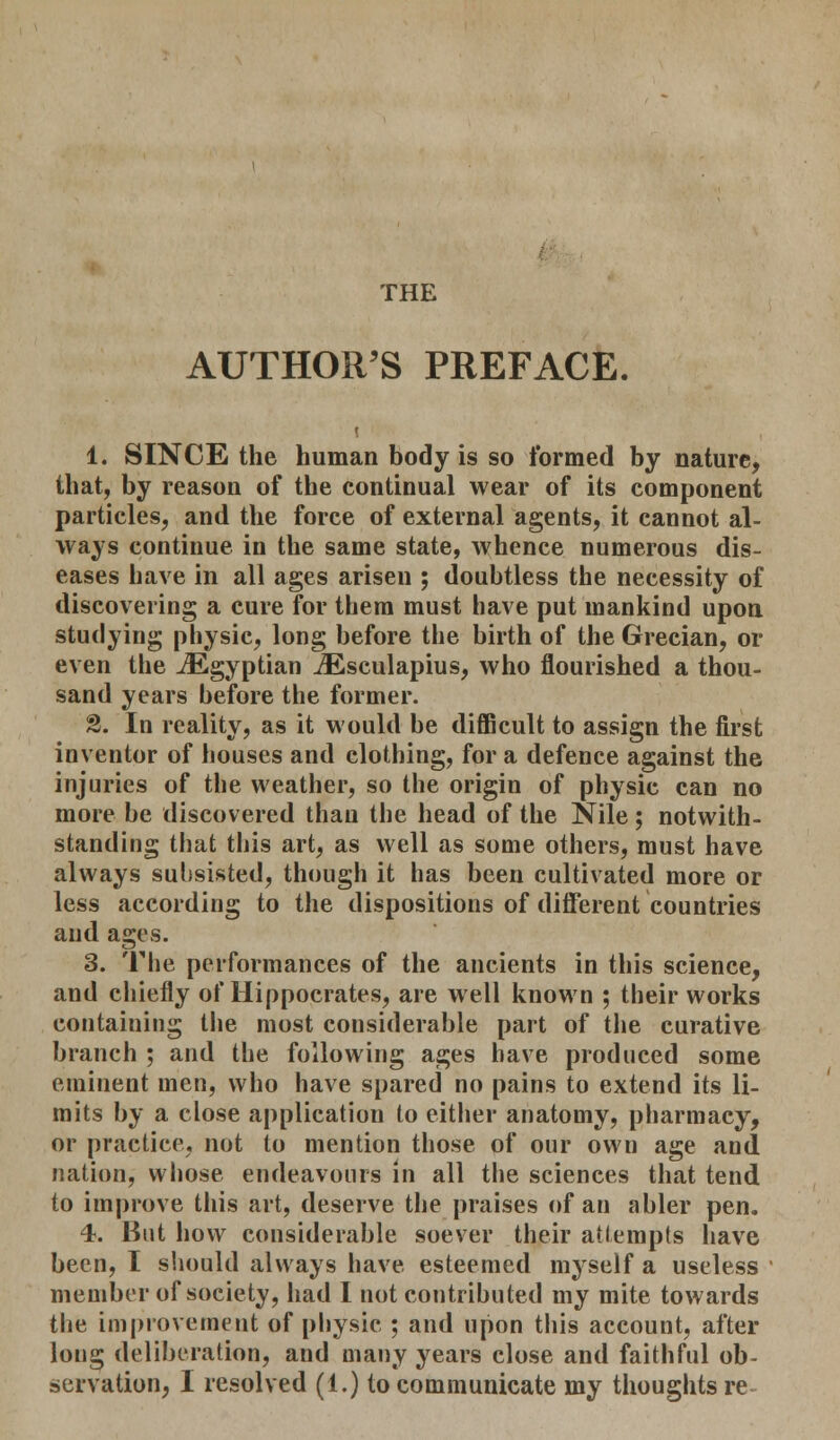 THE AUTHOR'S PREFACE. 1. SINCE the human body is so formed by nature, that, by reason of the continual wear of its component particles, and the force of external agents, it cannot al- ways continue in the same state, whence numerous dis- eases have in all ages arisen ; doubtless the necessity of discovering a cure for them must have put mankind upon studying physic, long before the birth of the Grecian, or even the ^Egyptian iEsculapius, who flourished a thou- sand years before the former. 2. In reality, as it would be difficult to assign the first inventor of houses and clothing, for a defence against the injuries of the weather, so the origin of physic can no more be discovered than the head of the Nile; notwith- standing that this art, as well as some others, must have always subsisted, though it has been cultivated more or less according to the dispositions of different countries and ages. 3. The performances of the ancients in this science, and chiefly of Hippocrates, are well known ; their works containing the most considerable part of the curative branch ; and the following ages have produced some eminent men, who have spared no pains to extend its li- mits by a close application to either anatomy, pharmacy, or practice, not to mention those of our own age and. nation, whose endeavours in all the sciences that tend to improve this art, deserve the praises of an abler pen. 4. But how considerable soever their attempts have been, I should always have esteemed myself a useless member of society, had I not contributed my mite towards the improvement of physic ; and upon this account, after long deliberation, and many years close and faithful ob-