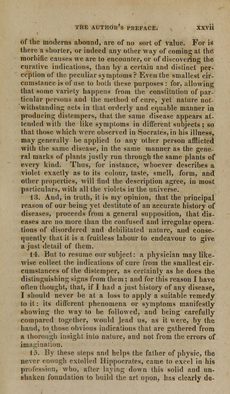 of the moderns abound, are of no sort of value. For is there a shorter, or indeed any other way of coming at the morbific causes we are to encounter, or of discovering the curative indications, than by a certain and distinct per- ception of the peculiar symptoms ? Even the smallest cir- cumstance is of use to both these purposes : for, allowing that some variety happens from the constitution of par- ticular persons and the method of cure, yet nature not- withstanding acts in that orderly and equable manner in producing distempers, that the same disease appears at- tended with the like symptoms in different subjects; so that those which were observed in Socrates, in his illness, may generally be applied to any other person afflicted with the same disease, in the same manner as the gene- ral marks of plants justly run through the same plants of every kind. Thus, for instance, whoever describes a violet exactly as to its colour, taste, smell, form, and other properties, will find the description agree, in most particulars, with all the violets iff the universe. 13. And, in truth, it is my opinion, that the principal reason of our being yet destitute of an accurate history of diseases, proceeds from a general supposition, that dis- eases are no more than the confused and irregular opera- tions of disordered and debilitated nature, and conse- quently that it is a fruitless labour to endeavour to give a just detail of them. 14. But to resume our subject: a physician may like- wise collect the indications of cure from the smallest cir- cumstances of the distemper, as certainly as he does the distinguishing signs from them; and for this reason I have often thought, that, if I had a just history of any disease, I should never be at a loss to apply a suitable remedy to it: its different phenomena or symptoms manifestly showing the way to be followed, and being carefully compared together, would lead us, as it were, by the hand, to those obvious indications that are gathered from a thorough insight into nature, and not from the errors of imagination. 15. By these steps and helps the father of physic, the never enough extolled Hippocrates, came to excel in his profession, who, after laying down this solid and un- shaken foundation to build the art upon, has clearly de-