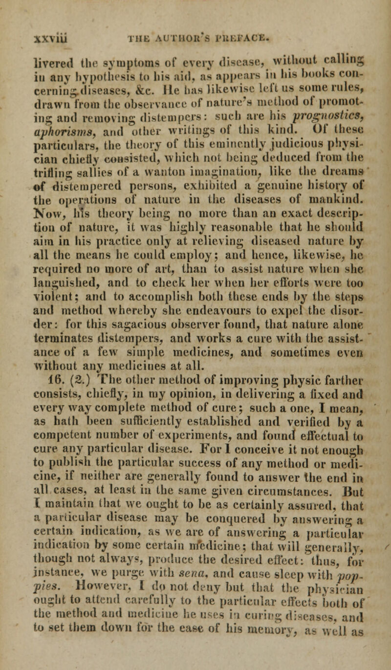 livered the symptoms of every disease, without calling in anv hypothesis to liis aid. as appears in his books con- cerning diseases. Me. lie has likewise left US some rules, drawn from the observance of nature's method of promot- ing and removing distempers: such are his prognostics, aphorisms, and other writings of this kind. Of these particulars, the theory of this eminently judicious physi- cian chiefly consisted, which not being deduced from the trilling sallies of a wanton imagination, like the dreams of distempered persons, exhibited a genuine history of the operations of nature in the diseases of mankind. Now, his theory being no more than an exact descrip- tion of nature, it was highly reasonable that he should aim in his practice only at relieving diseased nature by all the means he could employ; and hence, likewise, he required no more of art, than to assist nature when she languished, and to check her when her eftbrts were too violent: and to accomplish both these ends by the steps and method whereby she endeavours to expel the disor- der: for this sagacious observer found, that nature alone terminates distempers, and works a cure with the assist- ance of a few simple medicines, and sometimes even without any medicines at all. 16. (2.) The other method of improving physic farther consists, chiefly, in my opinion, in delivering a fixed and every way complete method of cure; such a one, I mean, as hath been sufficiently established and verified by a competent number of experiments, and found effectual to cure any particular disease. For 1 conceive it not enough to publish the particular success of any method or medi- cine, if neither are generally found to answer the end in all cases, at least in the same given circumstances. But I maintain that we ought to be as certainly assured, that a particular disease may be conquered by answering a certain indication, as we are of answering a particular indication by some certain iriedicine; that will generally, though not always, produce the desired effect: thus, for instance, we purge with sena, and cause sleep with pop- pies. However, I dp not deny but that the physician ought to attend carefully to the particular effects both of the method and medicine he uses i-i curing diseases, and to set them down for the ease of his memory, as well as