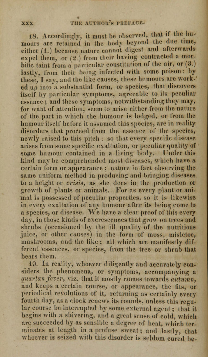 18. Accordingly, it must be observed, that if the hu- mours are retained in the body beyond the due tune, either (1.) because nature cannot digest and afterwards expel them, or (8.) from their having contracted a mor- bific taint from a particular constitution of the air. or (3.) lastly, from their being infected with some poison: by these, I say, and the like causes, these humours arc work- ed up into a substantial form, or species, that discovert itself by particular symptoms, agreeable to its peculiar essence ; and these symptoms, notwithstanding they may, for want of attention, seem to arise cither from the nature of the part in which the humour is lodged, or from the humour itself before it assumed this species, are in reality disorders that proceed from the essence of the species, newly raised to this pitch : so that every specific disease arises from some specific exaltation, or peculiar quality of some humour contained in a living body. Under this kind may be comprehended most diseases, which have a certain form or appearance ; nature in fact observing the same uniform method in producing and bringing diseases to a height or crisis, as she does in the production or growth of plants or animals. For as every plant or ani- mal is possessed of peculiar properties, so it is likewise in every exaltation of any humour after its being come to a species, or disease. We have a clear proof of this every day, in those kinds of excrescences that grow on trees and shrubs (occasioned by the ill quality of the nutritious juice, or other causes) in the form of moss, misletoe, mushrooms, and the like; all which are manifestly dif- ferent essences, or species, from the tree or shrub that bears them. 19. In reality, whoever diligently and accurately con- siders the phenomena, or symptoms, accompanying a quartan fiver, viz. that it mostly comes towards autumn, and keeps a certain course, or appearance, the fits, or periodical revolutions of it, returning as certainly every fourth day, as a clock renews its rounds, unless this regu- lar course be interrupted by some external agent; that it begins with a shivering, and a great sense of cold, which succeeded by as sensible a degree of heat, which ter- minates at length in a profuse sweat; and lastly, that whoever is seized with this disorder is seldom cured be-