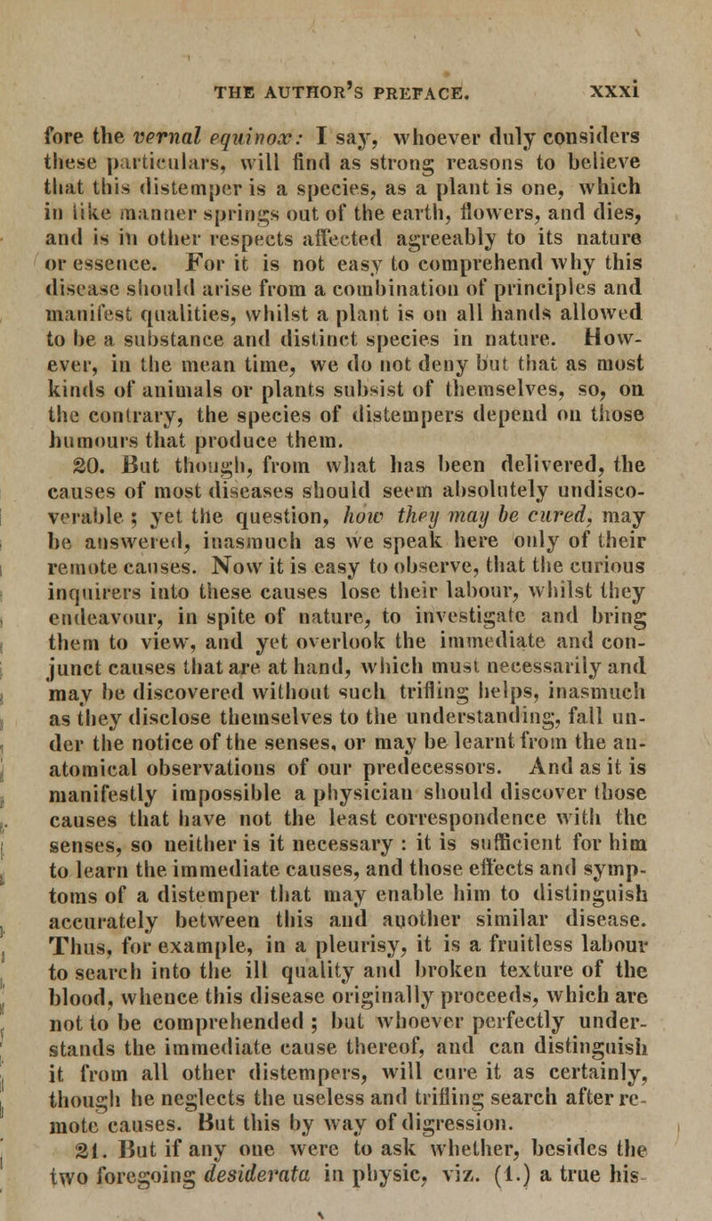 fore the vernal equinox: I say, whoever duly considers these particulars, will find as strong reasons to believe that this distemper is a species, as a plant is one, which in like manner springs out of the earth, flowers, and dies, and is in other respects affected agreeably to its nature or essence. For it is not easy to comprehend why this disease should arise from a combination of principles and manifest qualities, whilst a plant is on all hands allowed to he a substance and distinct species in nature. How- ever, in the mean time, we do not deny but that as most kinds of animals or plants subsist of themselves, so, on the contrary, the species of distempers depend on those humours that produce them. 20. But though, from what has been delivered, the causes of most diseases should seem absolutely undisco- verable ; yet the question, how they may be cured, may be answered, inasmuch as we speak here only of their remote causes. Now it is easy to observe, that the curious inquirers into these causes lose their labour, whilst they endeavour, in spite of nature, to investigate and bring them to view, and yet overlook the immediate and con- junct causes that are at hand, which must necessarily and may be discovered without such trifling helps, inasmuch as they disclose themselves to the understanding, fall un- der the notice of the senses, or may be learnt from the an- atomical observations of our predecessors. And as it is manifestly impossible a physician should discover those causes that have not the least correspondence with the senses, so neither is it necessary : it is sufficient for him to learn the immediate causes, and those effects and symp- toms of a distemper that may enable him to distinguish accurately between this and another similar disease. Thus, for example, in a pleurisy, it is a fruitless labour to search into the ill quality and broken texture of the blood, whence this disease originally proceeds, which are not to be comprehended ; but whoever perfectly under- stands the immediate cause thereof, and can distinguish it from all other distempers, will cure it as certainly, though he neglects the useless and trifling search after re- mote causes. But this by way of digression. 21. But if any oue were to ask whether, besides the two foregoing desiderata in physic, viz. (1.) a true his