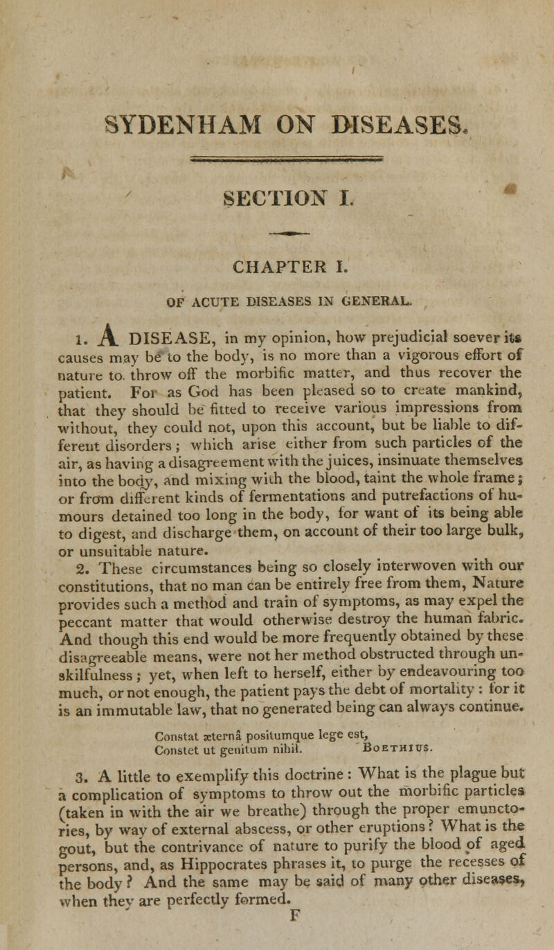 SECTION L CHAPTER I. OF ACUTE DISEASES IN GENERAL. 1. A DISEASE, in my opinion, how prejudicial soever it* causes may be to the body, is no more than a vigorous effort of nature to. throw off the morbific matter, and thus recover the patient. For as God has been pleased so to create mankind, that they should be fitted to receive various impressions from without, they could not, upon this account, but be liable to dif- ferent disorders ; which arise either from such particles of the air, as having a disagreement with the juices, insinuate themselves into the body, and mixing with the blood, taint the whole frame; or from different kinds of fermentations and putrefactions of hu- mours detained too long in the body, lor want of its being able to digest, and discharge them, on account of their too large bulk, or unsuitable nature. 2. These circumstances being so closely interwoven with our constitutions, that no man can be entirely free from them, Nature provides such a method and train of symptoms, as may expel the peccant matter that would otherwise destroy the human fabric. And though this end would be more frequently obtained by these disagreeable means, were not her method obstructed through un- skilfulness ; yet, when left to herself, either by endeavouring too much, or not enough, the patient pays the debt of mortality : for it is an immutable law, that no generated being can always continue. Constat xterna positumque lege est, Constet ut genitum nihil. Boethius. 3. A little to exemplify this doctrine : What is the plague but a complication of symptoms to throw out the morbific particles (taken in with the air we breathe) through the proper emuncto- ries, by way of external abscess, or other eruptions ? What is the gout, but the contrivance of nature to purify the blood pf aged persons, and, as Hippocrates phrases it, to purge the recesses of the body ? And the same may be said of many other diseases, when thev are perfectly formed. F