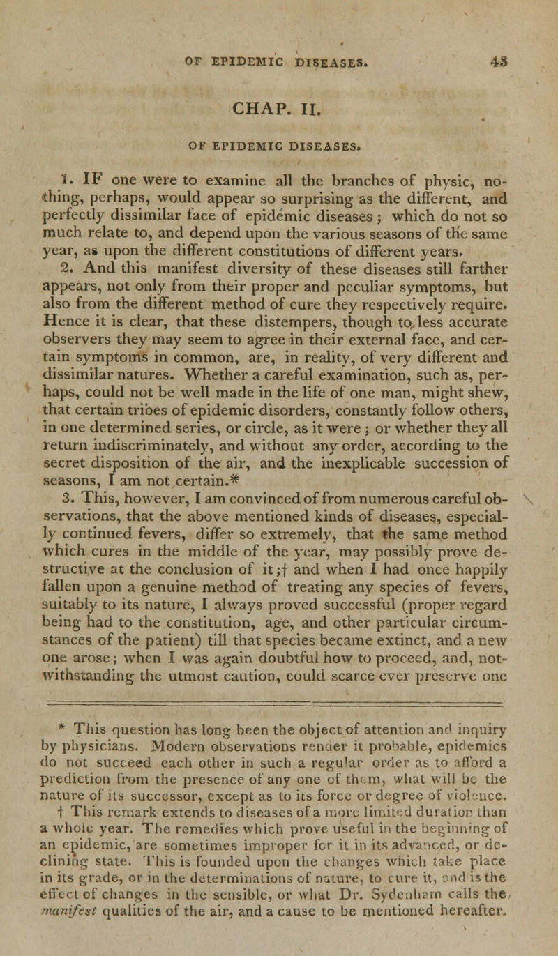 CHAP. II. OF EPIDEMIC DISEASES. 1. IF one were to examine all the branches of physic, no- thing, perhaps, would appear so surprising as the different, and perfectly dissimilar face of epidemic diseases ; which do not so much relate to, and depend upon the various seasons of the same year, as upon the different constitutions of different years. 2. And this manifest diversity of these diseases still farther appears, not only from their proper and peculiar symptoms, but also from the different method of cure they respectively require. Hence it is clear, that these distempers, though to, less accurate observers they may seem to agree in their external face, and cer- tain symptoms in common, are, in reality, of very different and dissimilar natures. Whether a careful examination, such as, per- haps, could not be well made in the life of one man, might shew, that certain tribes of epidemic disorders, constantly follow others, in one determined series, or circle, as it were; or whether they all return indiscriminately, and without any order, according to the secret disposition of the air, and the inexplicable succession of seasons, I am not certain.* 3. This, however, I am convinced of from numerous careful ob- servations, that the above mentioned kinds of diseases, especial- ly continued fevers, differ so extremely, that the same method which cures in the middle of the year, may possibly prove de- structive at the conclusion of it ;f and when I had once happily fallen upon a genuine method of treating any species of fevers, suitably to its nature, I always proved successful (proper regard being had to the constitution, age, and other particular circum- stances of the patient) till that species became extinct, and a new one arose; when I was again doubtful how to proceed, and, not- withstanding the utmost caution, could scarce ever preserve one * This question has long been the object of attention and inquiry by physicians. Modern observations render it provable, epidemics do not succeed each other in such a regular order as to afford a prediction from the presence of any one of them, what will be the nature of its successor, except as to its force or degree of viobnee. t This remark extends to diseases of a more limited duration than a whole year. The remedies which prove useful in the beginning of an epidemic, are sometimes improper for it in its advanced, or de- clining state. This is founded upon the changes which take place in its grade, or in the determinations of nature, to cure it, and is the effect of changes in the sensible, or what Dr. Sydenham calls the manifest qualities of the air, and a cause to be mentioned hereafter-