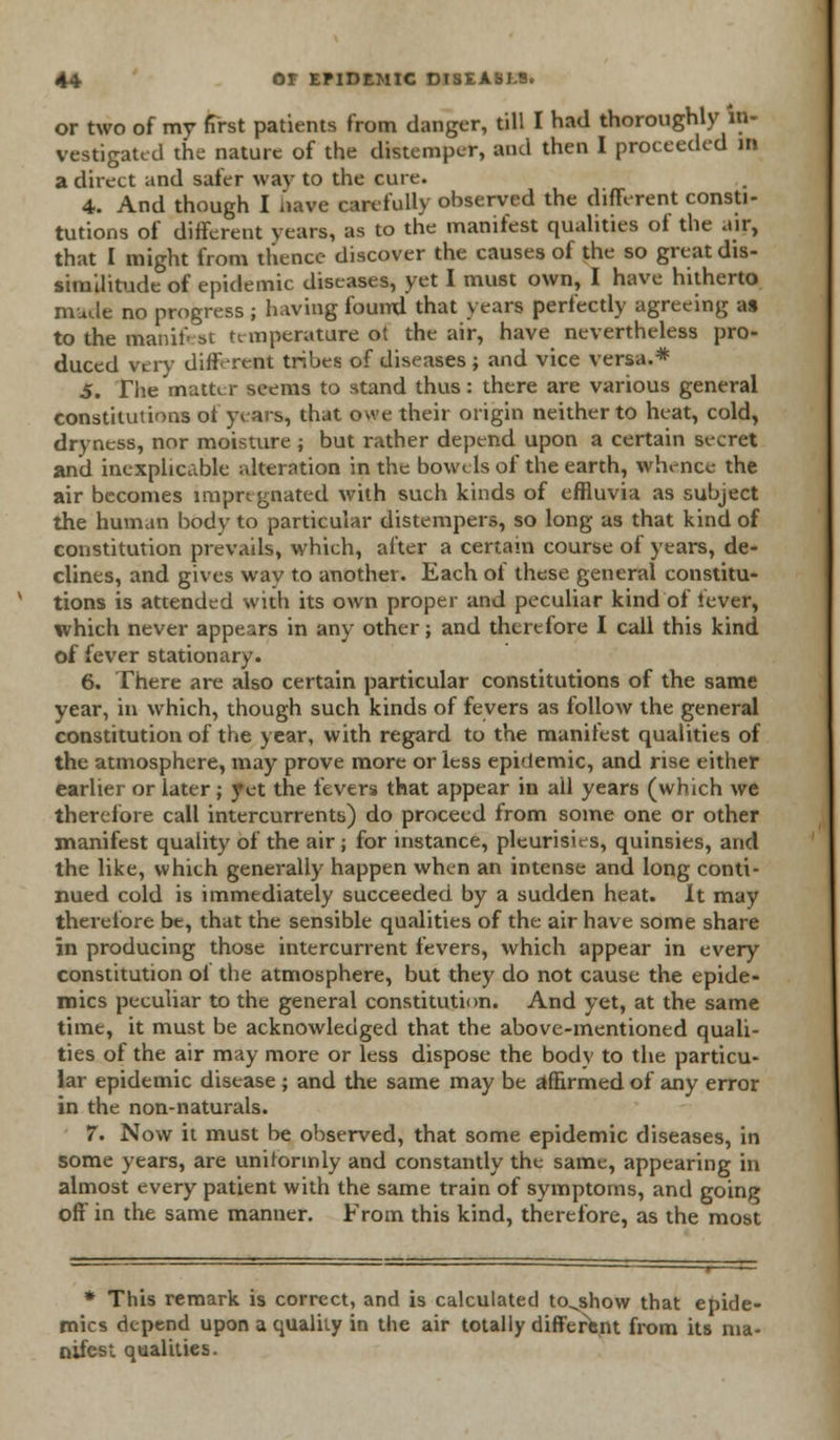 or two of my first patients from danger, till I had thoroughly in- vestigated the nature of the distemper, and then I proceeded in a direct and safer way to the cure. 4. And though I nave carefully observed the different consti- tutions of different years, as to the manifest qualities ot the air, that I might from thence discover the causes of the so great dis- similitude of epidemic diseases, yet I must own, I have hitherto made no progress j having found that years perfectly agreeing as to the manifest temperature ot the air, have nevertheless pro- duced very diff rent tribes of diseases ; and vice versa.* 5. The matter seems to stand thus: there are various general constitutions of years, that owe their origin neither to heat, cold, dryness, nor moisture ; but rather depend upon a certain secret and inexplicable alteration in the bowels of the earth, whence the air becomes impregnated with such kinds of effluvia as subject the human body to particular distempers, so long as that kind of constitution prevails, which, after a certain course of years, de- clines, and gives wav to another. Each of these general constitu- tions is attended with its own proper and peculiar kind of fever, which never appears in any other; and therefore I call this kind of fever stationary. 6. There are also certain particular constitutions of the same year, in which, though such kinds of fevers as follow the general constitution of the year, with regard to the manifest qualities of the atmosphere, may prove more or less epidemic, and rise either earlier or later ; yet the fevers that appear in ail years (which we therefore call intercurrents) do proceed from some one or other manifest quality of the air ; for instance, pleurisies, quinsies, and the like, which generally happen when an intense and long conti- nued cold is immediately succeeded by a sudden heat. It may therefore be, that the sensible qualities of the air have some share in producing those intercurrent fevers, which appear in every constitution of the atmosphere, but they do not cause the epide- mics peculiar to the general constitution. And yet, at the same time, it must be acknowledged that the above-mentioned quali- ties of the air may more or less dispose the body to the particu- lar epidemic disease ; and the same may be affirmed of any error in the non-naturals. 7. Now it must be observed, that some epidemic diseases, in some years, are uniformly and constantly the same, appearing in almost every patient with the same train of symptoms, and going off in the same manner. From this kind, therefore, as the most * This remark is correct, and is calculated to^show that epide- mics depend upon a quality in the air totally different from its ma- nifest qualities.