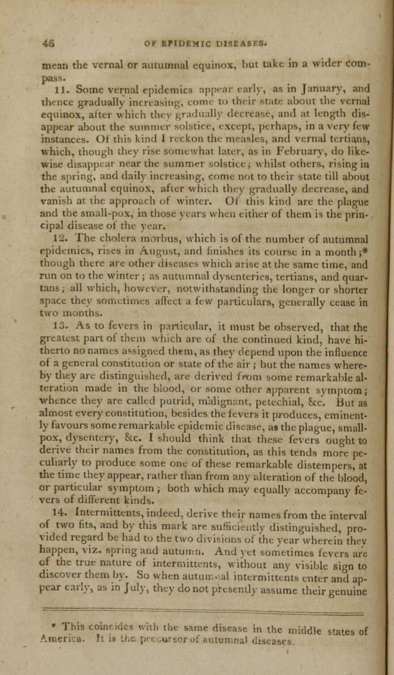 mean the vernal or autumnal equinox, but take in a wider com- pass. 11. Some vernal epidemics appear early, as in January, and thence gradually increasing, conn- to their state- about the vernal equinox, alter which they gradually decrease, and at length dis- appear about the summer solstice, except, perhaps, in a very few instances. Of this kind 1 reckon the measles, and vernal tertians, which, though they rise somewhat later, as in February, do like- wise disappear near the summer solstice; whilst others, rising in the spring, and daily increasing, come not to their state till about the autumnal equinox, after which they gradually decrease, and vanish at the approach of winter. Of this kind are the plague and the small-pox, in those years when either of them is the prin- cipal disease of the year. 12. The cholera morbus, which is of the number of autumnal epidemics, rises in August, and finishes its course in a month ;* though there are other diseases which arise at the same time, and run on to the winter ; as autumnal dysenteries, tertians, and quar- tans; all which, however, notwithstanding the longer or shorter space they sometimes affect a t\:w particulars, generally cease in two months. 13. As to fevers in particular, it must be observed, that the greatest part of them which are of the continued kind, have hi- therto no names assigned them, as they depend upon the influence of a general constitution or state of the air ; but the names where- by they are distinguished, are derived from some remarkable al- teration made in the blood, or some other apparent symptom; whence they are called putrid, malignant, petechial, 8cc But as almost every constitution, besides the fevers it produces, eminent- ly favours some remarkable epidemic disease, as the plague, small- pox, dysentery, &c. I should think that these fevers ought to derive their names from the constitution, as this tends more pe- culiarly to produce some one of these remarkable distempers, at the time they appear, rather than from any alteration of the blood, or particular symptom ; both which may equally accompany fe- vers of different kinds. 14. Intermittens, indeed, derive their names from the interval of two fits, and by this mark are sufficiently distinguished, pro- vided regard be had to the two divisions of the year wherein they happen, viz. spring and autumn. And yet sometimes levers arc of the true nature of intermittents, without any visible sign to discover them by. So when autumnal intermittents enter and ap- pear early, as in July, they do not presently assume their genuine * This coincides with the same disease in the middle states of America. It ii r of autumnal diseases.