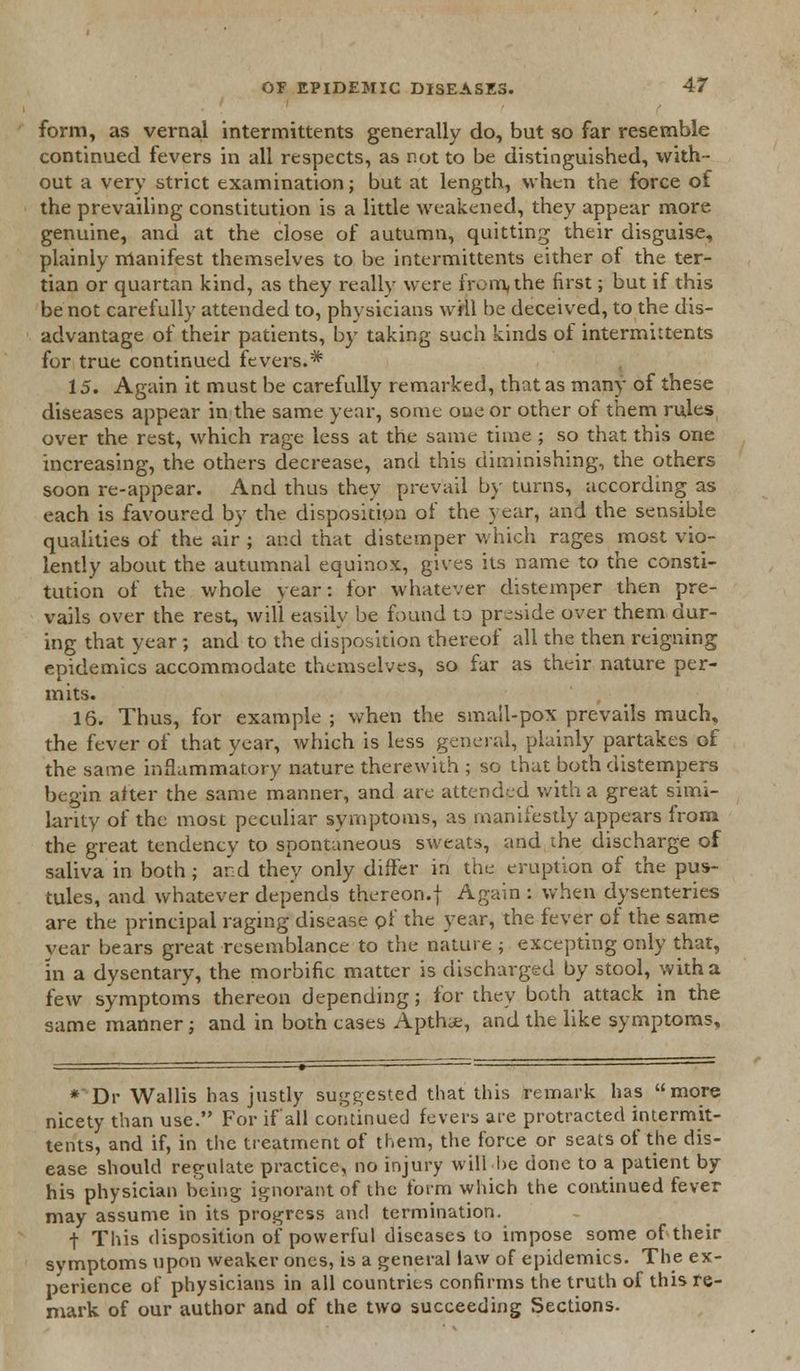 form, as vernal intermittents generally do, but so far resemble continued fevers in all respects, as not to be distinguished, with- out a very strict examination; but at length, when the force of the prevailing constitution is a little weakened, they appear more genuine, and at the close of autumn, quitting their disguise, plainly manifest themselves to be intermittents either of the ter- tian or quartan kind, as they really were from,the first; but if this be not carefully attended to, physicians wril be deceived, to the dis- advantage of their patients, by taking such kinds of intermittents for true continued fevers.* 15. Again it must be carefully remarked, that as many of these diseases appear in the same year, some one or other of them rules over the rest, which rage less at the same time ; so that this one increasing, the others decrease, and this diminishing, the others soon re-appear. And thus they prevail by turns, according as each is favoured by the disposition of the year, and the sensible qualities of the air ; and that distemper which rages most vio- lently about the autumnal equinox, gives its name to the consti- tution of the whole year: for whatever distemper then pre- vails over the rest, will easily be found to preside over them dur- ing that year ; and to the disposition thereof all the then reigning epidemics accommodate themselves, so far as their nature per- mits. 16. Thus, for example ; when the small-pox prevails much, the fever of that year, which is less general, plainly partakes of the same inflammatory nature therewith ; so that both distempers begin after the same manner, and are attended with a great simi- larity of the most peculiar symptoms, as manifestly appears from the great tendency to spontaneous sweats, and the discharge of saliva in both ; and they only differ in the eruption of the pus- tules, and whatever depends thereon.j Again : when dysenteries are the principal raging disease pf the year, the fever of the same vear bears great resemblance to the nature ; excepting only that, in a dysentary, the morbific matter is discharged by stool, with a few symptoms thereon depending; for they both attack in the same manner; and in both cases Apth;e, and the like symptoms. * Dr Wallis has justly suggested that this remark has more nicety than use. For if all continued fevers are protracted intermit- tents, and if, in the treatment of them, the force or seats of the dis- ease should regulate practice, no injury will be done to a patient by his physician being ignorant of the form which the continued fever may assume in its progress and termination. t This disposition of powerful diseases to impose some of their symptoms upon weaker ones, is a general law of epidemics. The ex- perience of physicians in all countries confirms the truth of this re- mark of our author and of the two succeeding Sections.