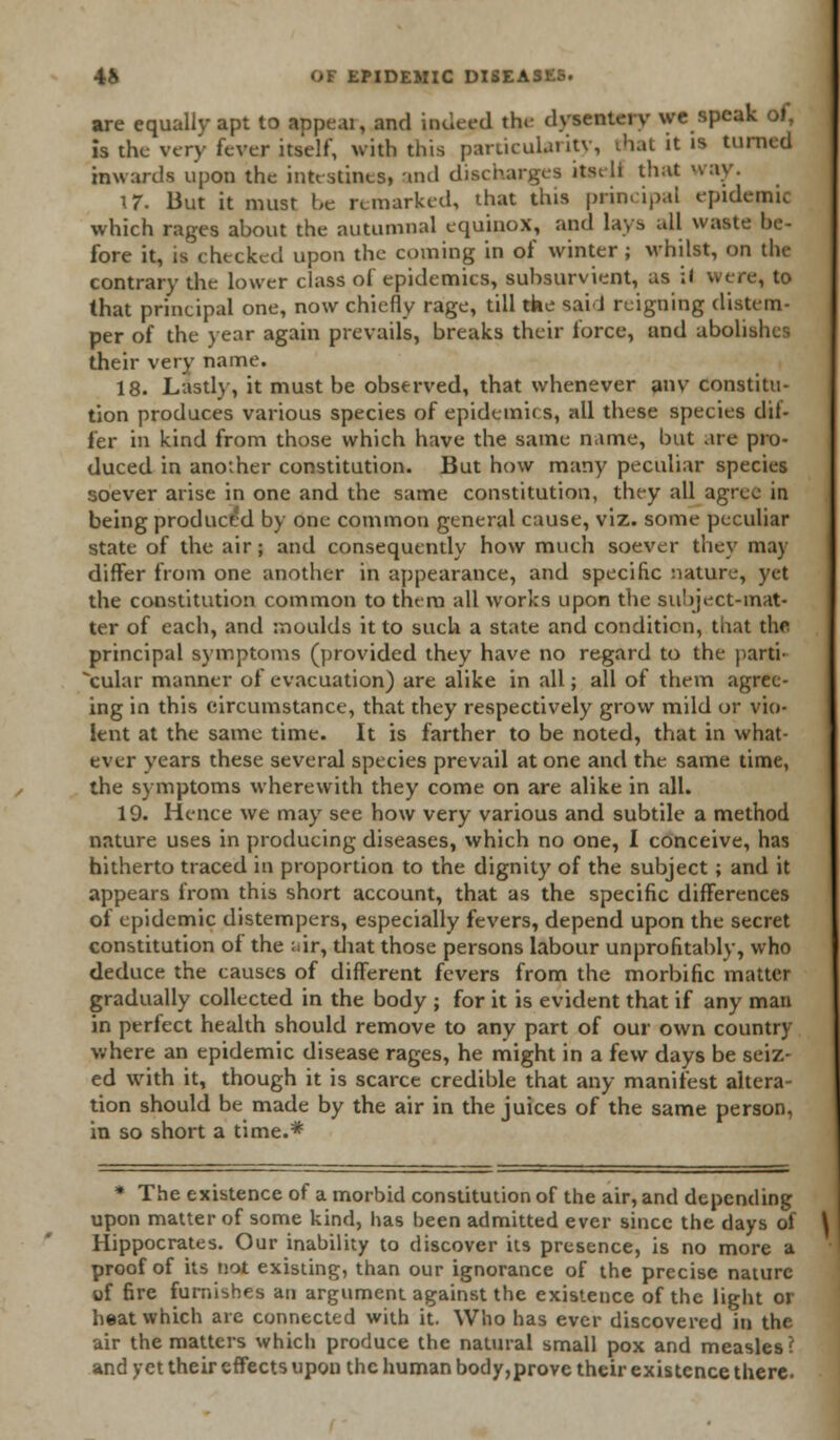 are equally apt to appeal, and indeed the dysentery we speak of, is the very fever itself, with this particularity, that it is turned inwards upon the intestines, and discharges itseli that nay. \7. But it must be remarked, that this principal epidemic which rages about the autumnal equinox, and lays all waste be- fore it, is checked upon the coming in of winter ; whilst, on the contrary the lower class of epidemics, suhsurvient, as if were, to that principal one, now chiefly rage, till the sail reigning distem- per of the year again prevails, breaks their force, and abolishes their very name. 18. Lastly, it must be observed, that whenever anv constitu- tion produces various species of epidemics, all these species dii- fer in kind from those which have the same name, but are pro- duced in another constitution. But how many peculiar species soever arise in one and the same constitution, they all agree in being produced by one common general cause, viz. some peculiar state of the air; and consequently how much soever they may differ from one another in appearance, and specific nature, yet the constitution common to them all works upon the subject-mat* ter of each, and moulds it to such a state and condition, that the principal symptoms (provided they have no regard to the parti- cular manner of evacuation) are alike in all; all of them agree- ing in this circumstance, that they respectively grow mild or vio- lent at the same time. It is farther to be noted, that in what- ever vears these several species prevail atone and the same time, the symptoms wherewith they come on are alike in all. 19. Hence we may see how very various and subtile a method nature uses in producing diseases, which no one, I conceive, has hitherto traced in proportion to the dignity of the subject; and it appears from this short account, that as the specific differences of epidemic distempers, especially fevers, depend upon the secret constitution of the ;-ir, that those persons labour unprofitably, who deduce the causes of different fevers from the morbific matter gradually collected in the body ; for it is evident that if any man in perfect health should remove to any part of our own country where an epidemic disease rages, he might in a few days be seiz- ed with it, though it is scarce credible that any manifest altera- tion should be made by the air in the juices of the same person, in so short a time.* * The existence of a morbid constitution of the air, and depending upon matter of some kind, has heen admitted ever since the days of Hippocrates. Our inability to discover its presence, is no more a proof of its not existing, than our ignorance of the precise nature of fire furnishes an argument against the existence of the light or heat which arc connected with it. Who has ever discovered in the air the matters which produce the natural small pox and measles? and yet their effects upon the human body,prove their existence there.