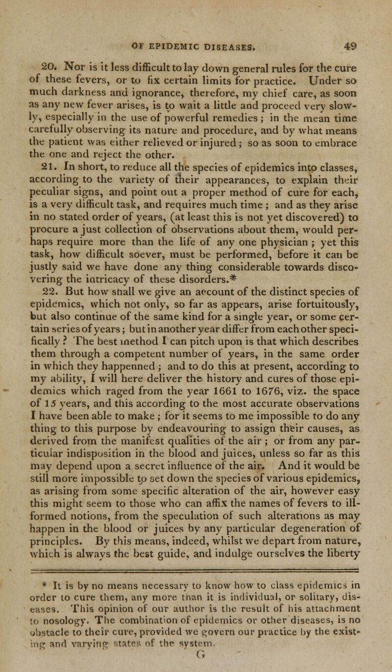 20. Nor is it less difficult to lay down general rules for the cure of these fevers, or to fix certain limits for practice. Under so much darkness and ignorance, therefore, my chief care, as soon as any new fever arises, is to wait a little and proceed very slow- ly, especially in the use of powerful remedies ; in the mean time carefully observing its nature and procedure, and by what means the patient was either relieved or injured; so as soon to embrace the one and reject the other. 21. In short, to reduce all the species of epidemics into classes, according to the variety of their appearances, to explain their peculiar signs, and point out a proper method of cure for each, is a very difficult task, and requires much time ; and as they arise in no stated order of years, (at least this is not yet discovered) to procure a just collection of observations about them, would per- haps require more than the life of any one physician ; yet this task, how difficult soever, must be performed, before it can be justly said we have done any thing considerable towards disco- vering the intricacy of these disorders.* 22. But how snail we give an account of the distinct species of epidemics, which not only, so far as appears, arise fortuitously, but also continue of the same kind for a single year, or some cer- tain series of years; but in another year differ from each other speci- fically ? The best method I can pitch upon is that which describes them through a competent number of years, in the same order in which they happenned ; and to do this at present, according to my ability, I will here deliver the history and cures of those epi- demics which raged from the year 1661 to 1676, viz. the space of 15 years, and this according to the most accurate observations I have been able to make ; for it seems to me impossible to do any thing to this purpose by endeavouring to assign their causes, as derived from the manifest qualities of the air ; or from any par- ticular indisposition in the blood and juices, unless so far as this may depend upon a secret influence of the air. And it would be still more impossible to set down the species of various epidemics, as arising from some specific alteration of the air, however easy this might seem to those who can affix the names of fevers to ill- formed notions, from the speculation of such alterations as may happen in the blood or juices by any particular degeneration of principles. By this means, indeed, whilst we depart from nature, which is always the best guide, and indulge ourselves the liberty * It is by no means necessary to know how to class epidemics in order to cure them, any more than it is individual, or solitary, dis- eases. This opinion of our author is the result of his attachment to nosology. The combination of epidemics or other diseases, is no obstacle to their cure, provided we govern our practice by the exist- ing and varying states of the system. G