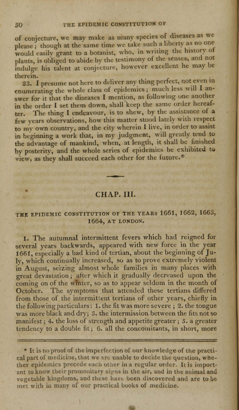 of conjecture, we may make as nvanv species of diseases as we please ; though at the same time we take such a liberty M no one would easily grant to a botanist, who, in writing the history ot plants, is obliged to abide by the testimony ol the senses, and not indulge his talent at conjecture, however excellent he may be therein. 23. I presume not here to deliver any thing perfect, not even ID enumerating the whole class of epidemics ; much less will I an- swer for it that the diseases I mention, as following one another in the order I set them down, shall keep the same order hereaf- ter. The thing I endeavour, is to shew, by the assistance of a few years observations, how this matter stood lately with respect to my own country, and the city wherein I live, in order to assist in beginning a work that, in my judgment, will greatly tend to the advantage of mankind, when, at length, it shall be finished by posterity, and the whole series of epidemics be exhibited to view, as they shall succeed each other for the future.* CHAP. III. THE EPIDEMIC CONSTITUTION OF THE YEARS 1661, 1662, 1663. 1664, AT LONDON. 1. The autumnal intermittent fevers which had reigned for several years backwards, appeared with new force in the year 1661, especially a bad kind of tertian, about the beginning of Ju- ly, which continually increased, so as to prove extremely violent in August, seizing almost whole families in many places with great devastation; after which it gradually decreased upon the coming on of the winter, so as to appear seldom in the month of October. The symptoms that attended these tertians differed from those of the intermittent tertians of other years, chiefly in the following particulars: 1. the fit was more severe ; 2. the tongue was more black and dry; 3. the intermission between the fits not so manifest; 4. the loss of strength and appetite greater ; 5. a greater tendency to a double fit; 6. all the concomitants, in short, more * It is no proof of the imperfection of our knowledge of the practi- cal part of medicine, that we sre unable to decide the question, whe- ther epidemics precede each other in a regular order. It is import- ant to know their promonitary sisrns in the air, and in the animal and vegetable kingdoms, and these have been discovered and arc to be met with in many of our practical books of medicine.