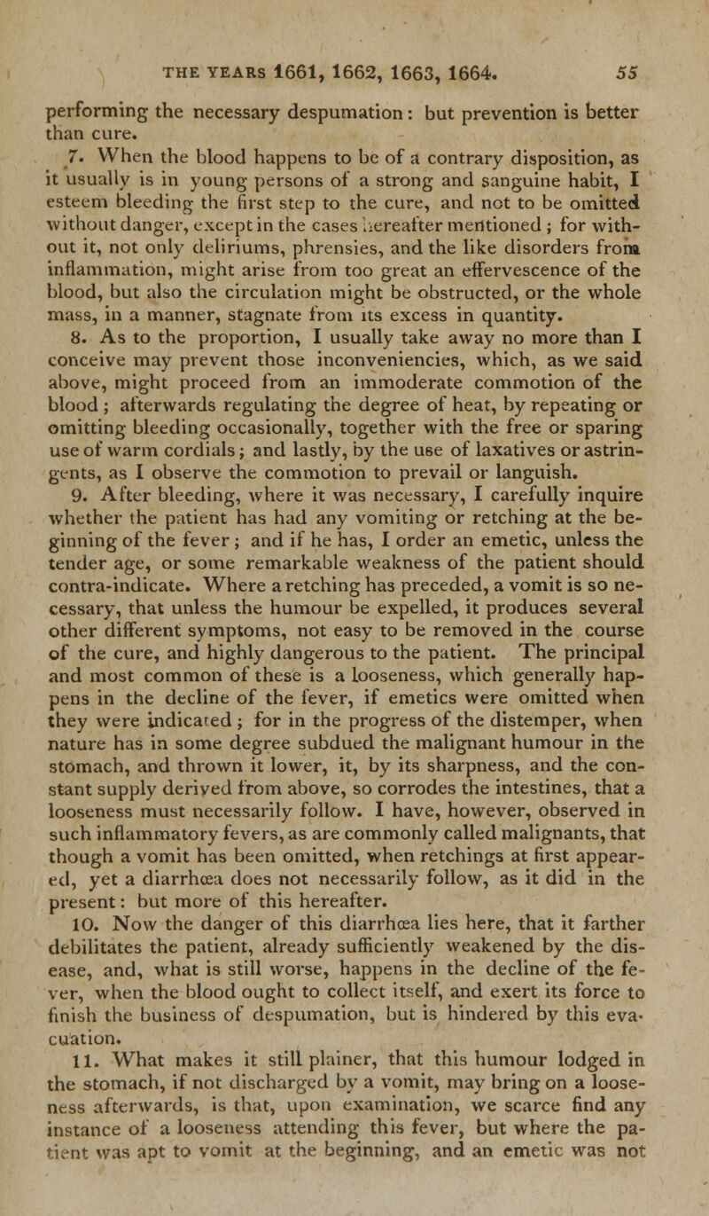 performing the necessary despumation: but prevention is better than cure. 7. When the blood happens to be of a contrary disposition, as it usually is in young persons of a strong and sanguine habit, I esteem bleeding the first step to the cure, and not to be omitted without danger, except in the cases hereafter mentioned ; for with- out it, not only deliriums, phrensies, and the like disorders from inflammation, might arise from too great an effervescence of the blood, but also the circulation might be obstructed, or the whole mass, in a manner, stagnate from its excess in quantity. 8. As to the proportion, I usually take away no more than I conceive may prevent those inconveniencies, which, as we said above, might proceed from an immoderate commotion of the blood ; afterwards regulating the degree of heat, by repeating or omitting bleeding occasionally, together with the free or sparing use of warm cordials; and lastly, by the U6e of laxatives or astrin- gents, as I observe the commotion to prevail or languish. 9. After bleeding, where it was necessary, I carefully inquire whether the patient has had any vomiting or retching at the be- ginning of the fever; and if he has, I order an emetic, unless the tender age, or some remarkable weakness of the patient should contra-indicate. Where a retching has preceded, a vomit is so ne- cessary, that unless the humour be expelled, it produces several other different symptoms, not easy to be removed in the course of the cure, and highly dangerous to the patient. The principal and most common of these is a looseness, which generally hap- pens in the decline of the fever, if emetics were omitted when they were indicated ; for in the progress of the distemper, when nature has in some degree subdued the malignant humour in the stomach, and thrown it lower, it, by its sharpness, and the con- stant supply derived from above, so corrodes the intestines, that a looseness must necessarily follow. I have, however, observed in such inflammatory fevers, as are commonly called malignants, that though a vomit has been omitted, when retchings at first appear- ed, yet a diarrhoea does not necessarily follow, as it did in the present: but more of this hereafter. 10. Now the danger of this diarrhoea lies here, that it farther debilitates the patient, already sufficiently weakened by the dis- ease, and, what is still worse, happens in the decline of the fe- ver, when the blood ought to collect itself, and exert its force to finish the business of despumation, but is hindered by this eva- cuation. 11. What makes it still plainer, that this humour lodged in the stomach, if not discharged by a vomit, may bring on a loose- ness afterwards, is that, upon examination, we scarce find any instance of a looseness attending this fever, but where the pa- tient was apt to vomit at the beginning, and an emetic was not