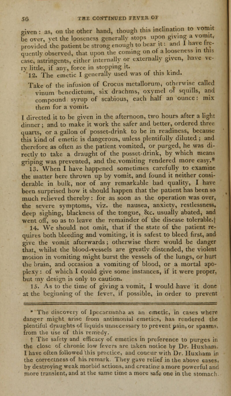 given : as, on the other hand, though this inclination to vomit be over, vet the looseness generally stops upon giving a vomit, provided'the patient be strong enough to bear it: and I have lix- quently observed, that upon the coming on of a looseness in this ease, astringents, either internally or externally given, have ve- iv litde, if any, force in stopping it. 12. The emetic I generally used was of this kind. Take of the infusion of Crocus metallorum, otherwise called vinum benedictum, six drachms, oxymel of squills, and compound syrup of scabious, each half an ounce: mix them for a vomit. I directed it to be given in the afternoon, two hours after a light dinner; and to make it work the safer and better, ordered three quarts, or a gallon of posset-drink to be in readiness, because this kind of emetic is dangerous, unless plentifully diluted ; and therefore as often as the patient vomited, or purged, he was di- rectly to take a draught of the posset-drink, by which means griping was prevented, and the.vomiting rendered more easy.* 13. When I have happened sometimes carefully to examine the matter here thrown up by vomit, and found it neither consi- derable in bulk, nor of any remarkable bad quality, I have been surprised how it should happen that the patient has been so much relieved thereby: for as soon as the operation was over, the severe symptoms, viz. the nausea, anxiety, restlessness, deep sighing, blackness of the tongue, &c. usually abated, and went off, so as to leave the remainder of the disease tolerable.f 14. We should not omit, that if the state of the patient re- quires both bleeding and vomiting, it is safest to bleed first, and give the vomit afterwards ; otherwise there would be danger that, whilst the blood-vessels are greatly distended, the violent motion in vomiting might burst the vessels of the lungs, or hurt the brain, and occasion a vomiting of blood, or a mortal apo- plexy : of which I could give some instances, if it were proper, but mv design is only to caution. 15. As to the time of giving a vomit, I would have it done at the beginning of the fever, if possible, in order to prevent * The discovery of Ipecacuanha as an emetic, in cases where danger might arise from aniimonial emetics, has rendered the plentiful draughts of liquids unnecessary to prevent pain, or spasms, from the use of this remedy. f The safety and efficacy of emetics in preference to purges in the close of chronic low fevers are taken notice by Dr. Huxham. I have often followed this pn-.ctice, and concur with Dr. Huxham in the correctness of his remark. They gave relief in the above cases, by destroying weak morbid actions, and creatine a more powerful and more transient, and at the same time a more safe one in the stomach