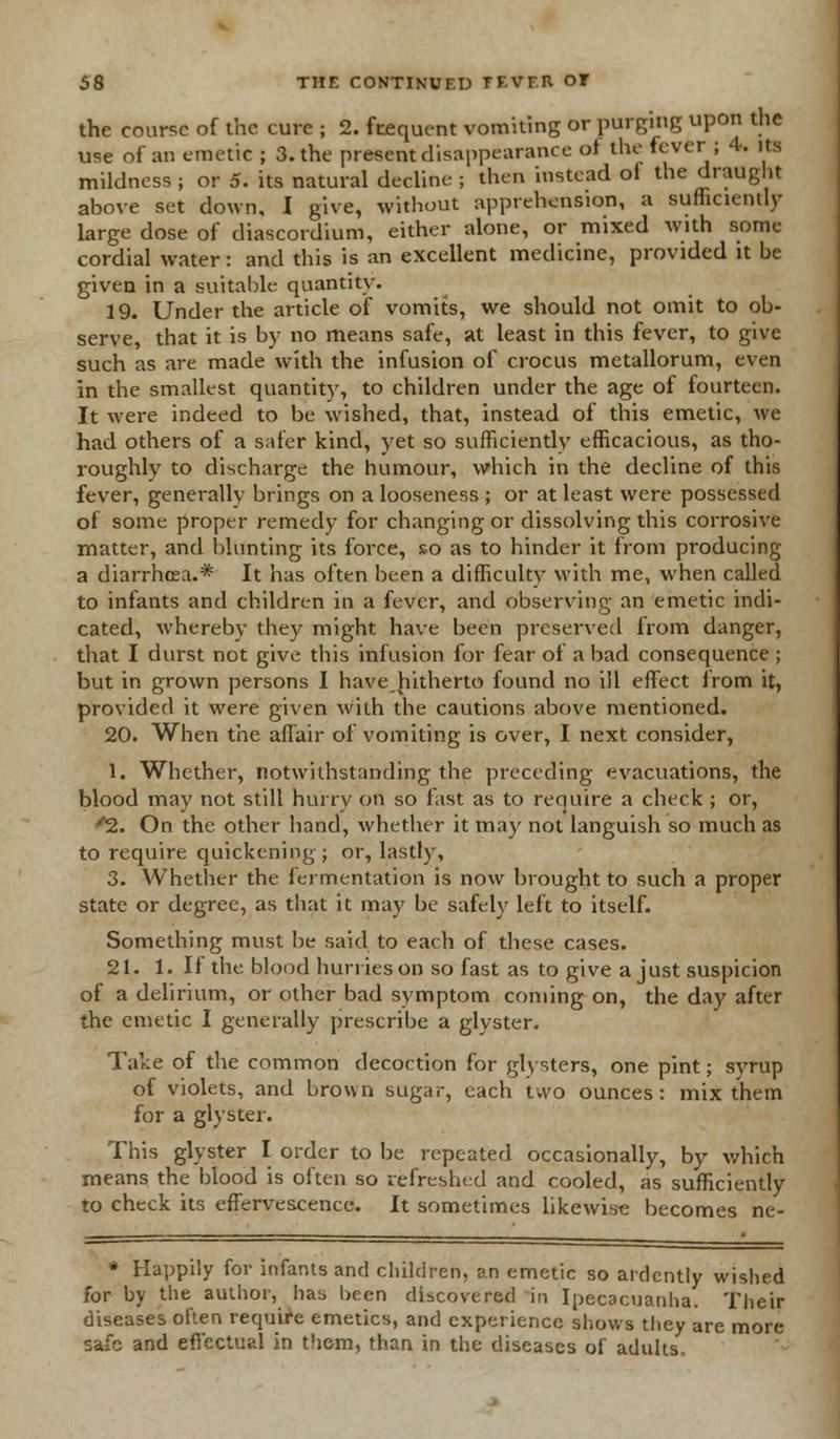 the course of the cure ; 2. frequent vomiting or purging upon the use of an emetic ; 3. the present disappearance of the fever ; 4. its mildness ; or 5. its natural decline ; then instead of the draught above set down, I give, without apprehension, a sufficiently large dose of diascordium, either alone, or mixed with some cordial water: and this is an excellent medicine, provided it be given in a suitable quantity. 19. Under the article of vomits, we should not omit to ob- serve, that it is by no means safe, at least in this fever, to give such as are made with the infusion of crocus metallorum, even in the smallest quantity, to children under the age of fourteen. It were indeed to be wished, that, instead of this emetic, we had others of a safer kind, yet so sufficiently efficacious, as tho- roughly to discharge the humour, which in the decline of this fever, generally brings on a looseness ; or at least were possessed of some proper remedy for changing or dissolving this corrosive matter, and blunting its force, so as to hinder it from producing a diarrhoea.* It has often been a difficulty with me, when called to infants and children in a fever, and observing an emetic indi- cated, whereby they might have been preserved from danger, that I durst not give this infusion for fear of a bad consequence ; but in grown persons I have.hitherto found no ill effect from it, provided it were given with the cautions above mentioned. 20. When the affair of vomiting is over, I next consider, 1. Whether, notwithstanding the preceding evacuations, the blood may not still hurry on so fast as to require a check ; or, ''2. On the other hand, whether it may not languish so much as to require quickening; or, lastly, 3. Whether the fermentation is now brought to such a proper state or degree, as that it may be safely left to itself. Something must be said to each of these cases. 21. 1. If the blood hurries on so fast as to give a just suspicion of a delirium, or other bad symptom coming on, the day after the emetic I generally prescribe a glyster. Take of the common decoction for glysters, one pint; syrup of violets, and brown sugar, each two ounces : mix them for a glyster. This glyster I order to be repeated occasionally, by which means the blood is often so refreshed and cooled, as sufficiently to check its effervescence. It sometimes likewise becomes ne- * Happily for infants and children, an emetic so ardently wished for by the author, has been discovered in Ipecacuanha. Their diseases often require emetics, and experience shows they are more safo and effectual in them, than in the diseases of adults-