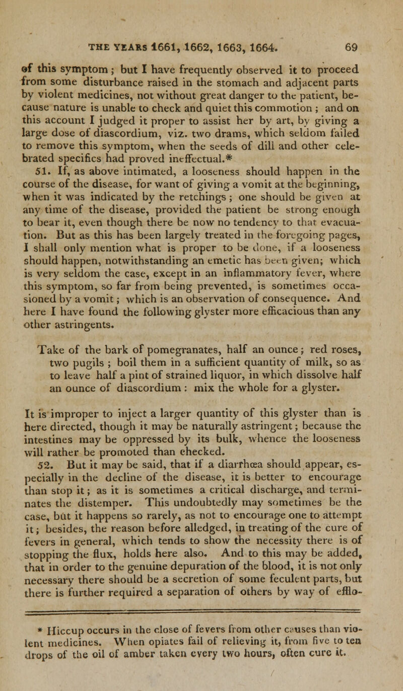 of this symptom ; but I have frequently observed it to proceed from some disturbance raised in the stomach and adjacent parts by violent medicines, not without great danger to the patient, be- cause nature is unable to check and quiet this commotion ; and on this account I judged it proper to assist her by art, by giving a large dose of diascordium, viz. two drams, which seldom failed to remove this symptom, when the seeds of dili and other cele- brated specifics had proved ineffectual.* 51. If, as above intimated, a looseness should happen in the course of the disease, for want of giving a vomit at the beginning, when it was indicated by the retchings; one should be given at any time of the disease, provided the patient be strong enough to bear it, even though there be now no tendency to that, evacua- tion. But as this has been largely treated in the foregoing pages, I shall only mention what is proper to be done, if a looseness should happen, notwithstanding an emetic has been given; which is very seldom the case, except in an inflammatory fever, where this symptom, so far from being prevented, is sometimes occa- sioned by a vomit; which is an observation of consequence. And here I have found the following glyster more efficacious than any- other astringents. Take of the bark of pomegranates, half an ounce; red roses, two pugils ; boil them in a sufficient quantity of milk, so as to leave half a pint of strained liquor, in which dissolve half an ounce of diascordium : mix the whole for a glyster. It is improper to inject a larger quantity of this glyster than is here directed, though it may be naturally astringent; because the intestines may be oppressed by its bulk, whence the looseness will rather be promoted than checked. 52. But it may be said, that if a diarrhoea should appear, es- pecially in the decline of the disease, it is better to encourage than stop it; as it is sometimes a critical discharge, and termi- nates the distemper. This undoubtedly may sometimes be the case, but it happens so rarely, as not to encourage one to attempt it; besides, the reason before alledged, in treating of the cure of fevers in general, which tends to show the necessity there is of stopping the flux, holds here also. And to this may be added, that in order to the genuine depuration of the blood, it is not only necessary there should be a secretion of some feculent parts, but there is further required a separation of others by way of efflo- * Hiccup occurs in the close of fevers from other causes than vio- lent medicines. When opiates fail of relieving it, from five to ten drops of the oil of amber taken every two hours, often cure it.