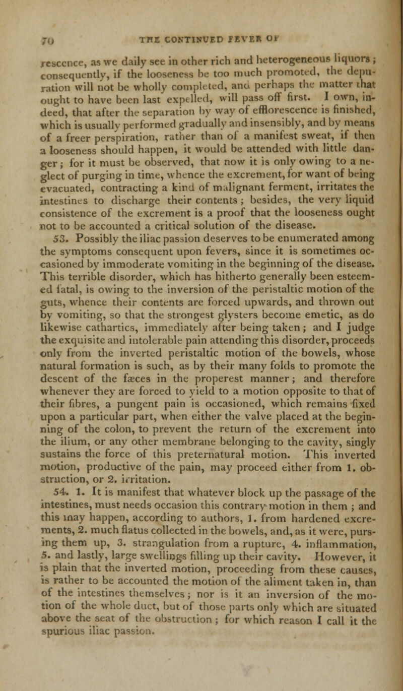 rcsccnce, as we daily see in other rich and heterogeneous liquors ; consequently, if the looseness be too much promoted, the depu- ration will not he wholly completed, ana perhaps the matter that ought to have been last' expelled, will pass off first. I own, in- deed, that after the separation by way of efflorescence is finished, which is usually performed gradually and insensibly, and by means of a freer perspiration, rather than of a manifest sweat, il then a looseness should happen, it would be attended with little dan- ger ; for it must be observed, that now it is only owing to a ne- glect of purging in time, whence the excrement, for want of being evacuated, contracting a kind of malignant ferment, irritates the intestines to discharge their contents ; besides, the very liquid consistence of the excrement is a proof that the looseness ought not to be accounted a critical solution of the disease. 53. Possibly the iliac passion deserves to be enumerated among the symptoms consequent upon fevers, since it is sometimes oc- casioned by immoderate vomiting in the beginning of the disease. This terrible disorder, which has hitherto generally been esteem- ed fatal, is owing to the inversion of the peristaltic motion of the guts, whence their contents are forced upwards, and thrown out by vomiting, so that the strongest glysters become emetic, as do likewise cathartics, immediately after being taken; and I judge the exquisite and intolerable pain attending this disorder, proceeds only from the inverted peristaltic motion of the bowels, whose natural formation is such, as by their many folds to promote the descent of the faeces in the properest manner; and therefore whenever they are forced to yield to a motion opposite to that of their fibres, a pungent pain is occasioned, which remains fixed upon a particular part, when either the valve placed at the begin- ning of the colon, to prevent the return of the excrement into the ilium, or any other membrane belonging to the cavity, singly sustains the force of this preternatural motion. This inverted motion, productive of the pain, may proceed either from 1. ob- struction, or 2. irritation. 54. 1. It is manifest that whatever block up the passage of the intestines, must needs occasion this contrary motion in them ; and this may happen, according to authors, 1. from hardened excre- ments, 2. much flatus collected in the bowels, and, as it were, purs- ing them up, 3. strangulation from a rupture, 4. inflammation, 5. and lastly, large swellings filling up their cavity. However, it is plain that the inverted motion, proceeding from these causes, is rather to be accounted the motion of the aliment taken in, than of the intestines themselves ; nor is it an inversion of the mo- tion of the whole duct, but of those parts only which are situated above the seat of the obstruction ; for which reason I call it the spurious iliac passion.