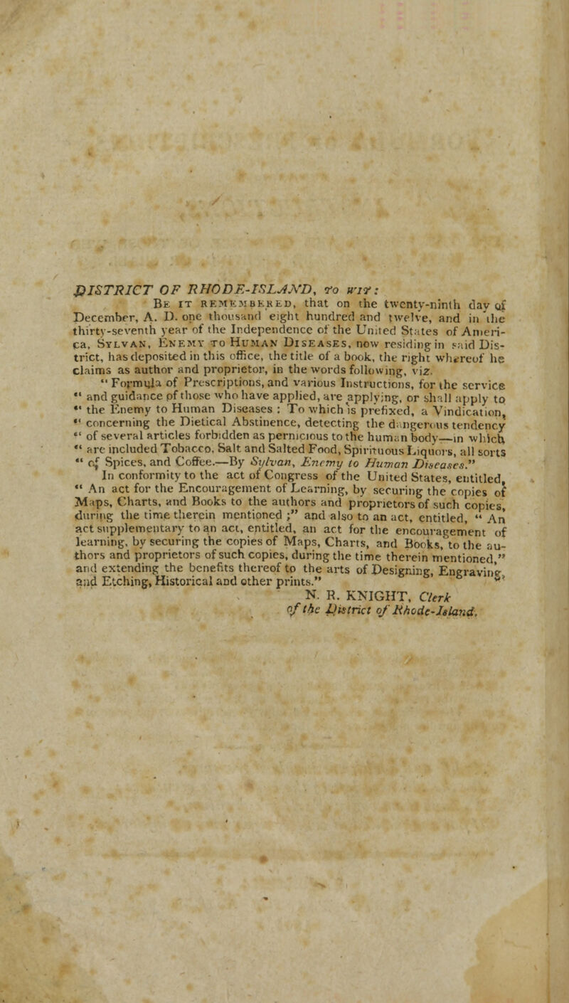 DISTRICT OF RHODE-ISLjIXD, <ro n-ir: Be it remembered, that on the twenty-ninth day ol December, A. D. one thousand eight hundred and twelve, and in. the thirty-seventh year of the Independence of the United States of Ameri- ca, Sylvan, Ekf.my to Human Diseases, now residing in said Dis- trict, has deposited in this office, the title of a book, the right wlu-reof he claims as author and proprietor, in the words following, viz,  Formula of Prescriptions, and various Instructions, for the service •• and guidance pf those who have applied, are applying, or shall apply to «• the Enemy to Human Diseases : To which'is prefixed, a Vindication,  concerning the Dietical Abstinence, detecting the dangerous tendency *' of several articles forbidden as pernicious to the human body in which,  are included Tobacco. Salt and Salted Food, Spirituous Liquors, all sorts •* of. Spices, and Coffee.—By Sylvan, Enemy to Human Diseases. In conformity to the act of Congress of the United States, entitled •• An act for the Encouragement of Learning, by securing the copies of Maps, Charts, and Books to the authors and proprietors of such copies, during the time therein mentioned ; and also to an act, entitled, An act supplementary to an act, entitled, an act for the encouragement of learning, by securing the copies of Maps, Charts, and Books, to the au- thors and proprietors of such copies, during the time therein mentioned, and extending the benefits thereof to the arts of Designing, EngravinV and Etching, Historical aDd other prints. v' N. R. KNIGHT, Clerk of the District of Rhode-Island.