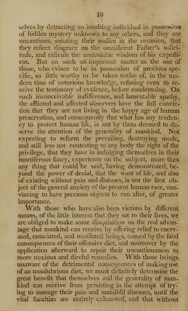 .selves by detracting an insulting individual in possession of hidden mystery unknown to any others, and they are uncautious, satiating their malice in the occasion, that they reflect disgrace on the omnificent Father's solici- tude, and ridicule the undeniable wisdom of his expedi- ent. But on such an important matter as the one of those, who evince to be in possession of precious spe- cific, so little worthy to be taken notice of, in the mo- dern time of notorious knowledge, refusing even to re- ceive the testimony of evidence, before condemning. On such inconceivable indifference, and lamentable apathy, the afflicted and affected observers have the full convic- tion that they are not living in the happy age of human preservation, and consequently that what has any tenden- cy to protect human life, is not by them deemed to de- serve the attention of the generality of mankind. Not expecting to reform the prevailing, destroying mode, and still less not contesting to any body the right of the privilege, that they have in indulging themselves in their mortiferous fancy, experience on the subject, more than any thing that could be said, having demonstrated, be- yond the power of denial, that the want of life, and also of existing without pain and diseases, is not the first ob- ject of the general anxiety of the present human race, con- vincing to have precious objects to run after, of greater importance. With those who have also been victims by different means, of the little interest that they sat to their lives, we are obliged to make some disquisition on the real advan- tage that mankind can receive by offering relief to enerv- ated, emaciated, and mutilated beings, caused by the fatal consequences of their offensive diet, and moreover by the application afterward to repair their uncautiousness to more noxious and direful remedies. With those beings unaware of the detrimental consequences of making use of an unsalubrious diet, we must definitely determine the great benefit that themselves and the generality of man- kind can receive from persisting in the attempt of try- ing to assuage their pain and manifold diseases, until the vital faculties are entirely exhausted, and that without