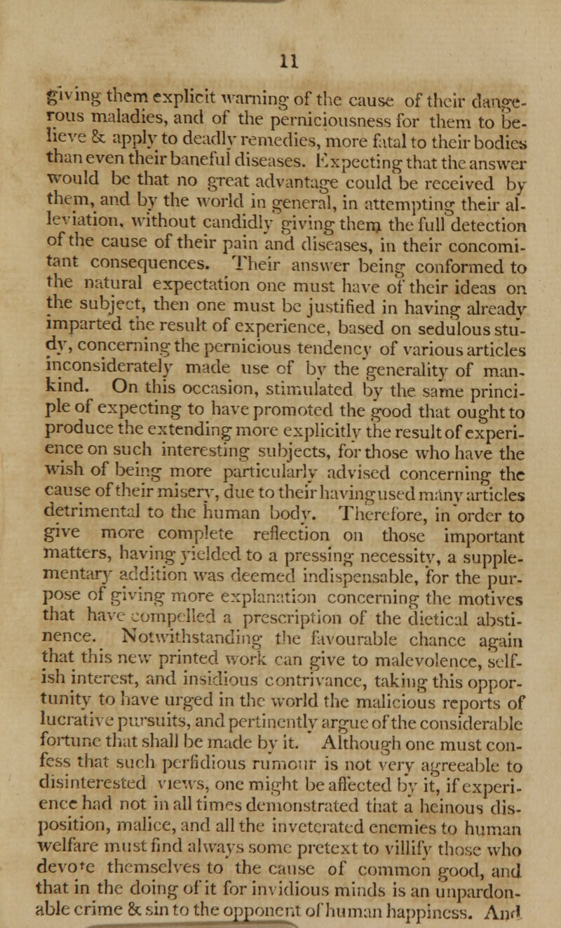 giving them explicit warning of the cause of their dange- rous maladies, and of the perniciousness for them to be- lieve & apply to deadly remedies, more fatal to their bodies than even their baneful diseases. Expecting that the answer would be that no great advantage could be received by them,and by the world in general, in attempting their al- leviation, without candidly giving them the full detection of the cause of their pain 'and diseases, in their concomi- tant consequences. Their answer being conformed to the natural expectation one must have of their ideas on the subject, then one must be justified in having already imparted the result of experience, based on sedulous stu- dy, concerning the pernicious tendency of various articles inconsiderately made use of by the generality of man. kind. On this occasion, stimulated by the same princi- ple of expecting to have promoted the good that ought to produce the extending more explicitly the result of experi- ence on such interesting subjects, for those who have the wish of being more particularly advised concerning the cause of their misery, due to their havingused many articles detrimental to the human body. Therefore, in'order to give more complete reflection on those important matters, having yielded to a pressing necessity, a supple- mentary addition was deemed indispensable, for the pur- pose of giving more explanation concerning the motives that have compelled a prescription of the dietical absti- nence.^ Notwithstanding the favourable chance again that this new printed work can give to malevolence, self- ish interest, and insidious contrivance, taking this oppor- tunity to have urged in the world the malicious reports of lucrative pursuits, and pertinently argue of the considerable fortune that shall be made by it. ' Although one must con- fess that such perfidious rumour is not very agreeable to disinterested views, one might be affected by it, if experi- ence had not in all times demonstrated that a heinous dis- position, malice, and all the invetcrated enemies to human welfare must find always some pretext to villify those who devote themselves to' the cause of common good, and that in the doing of it for invidious minds is an unpardon- able crime & sin to the opponent of human happiness. And